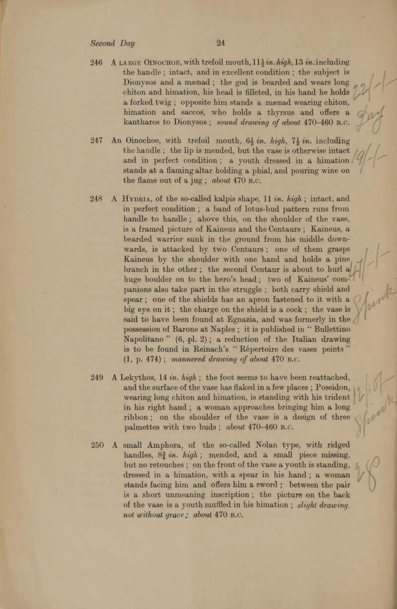 246 A LARGE OINOCHOE, with trefoil mouth, 114 m.:high, 13 m. including the handle ; intact, and in excellent condition ; the subject is Dionysos and a menad; the god is bearded and wears long , ,. { AAA chiton and himation, his head is filleted, in his hand he holds |.” a forked twig ; opposite him stands a menad wearing chiton, himation and saccos, who holds a thyrsus and offers a @ yu} kantharos to Dionysos ; sownd drawing of about 470-460 B.c. 247 An Oinochoe, with trefoil mouth, 64 in. high, 74 in. including ; the handle; the lip.is mended, but the vase is otherwise intact /~/ and in perfect condition; a youth dressed in a himation, “/ stands at a flaming altar holding a phial, and pouring wine on the flame out of a Jug; about 470 B.c. 248 &lt;A Hyoppria, of the so-called kalpis shape, 11 a. high ; intact, and in perfect condition ; a band of lotus-bud pattern runs from handle to handle; above this, on the shoulder of the vase, is a framed picture of Kaineus and the Centaurs; Kaineus, a bearded warrior sunk in the ground from his middle down- wards, is attacked by two Centaurs; one of them grasps |; Kaineus by the shoulder with one hand and holds a pine, _, branch in the other; the second Centaur is about to hurl al Ltt” huge boulder on to the hero’s head; two of Kaineus’ com-' °: panions also take part in the struggle ; both carry shield and spear ; one of the shields has an apron fastened to it with a (. big eye on it; the charge on the shield is a cock ; the vase is \/ | said to have been found at Egnazia, and was formerly in the / possession of Barone at Naples ; it is published in “ Bullettino Napolitano” (6, pl. 2); a reduction of the Italian drawing is to be found in Reinach’s “ Répertoire des vases peints ”’ (1, p. 474); mannered drawing of about 470 B.c. 249 A Lekythos, 14 on. high ; the foot seems to have been reattached, /|\ Pr and the surface of the vase has flaked in a few places ; Poseidon, | PALLY ( wearing long chiton and himation, is standing with his trident | in his right hand; a woman approaches bringing him a Jong ribbon; on the shoulder of the vase is a design of three «| ,/ palmettes with two buds; about 470-460 B.c. y{ p~ | 250 A small Amphora, of the so-called Nolan type, with ridged handles, 8% 7n. high; mended, and a small piece missing, ye but no retouches ; on the front of the vase a youth is standing, §, ( // dressed in a himation, with a spear in his hand; a woman / » | stands facing him and offers him a sword; between the pair is a short unmeaning inscription; the picture on the back of the vase is a youth muffled in his himation ; slight drawing. not without grace; about 470 B.c.