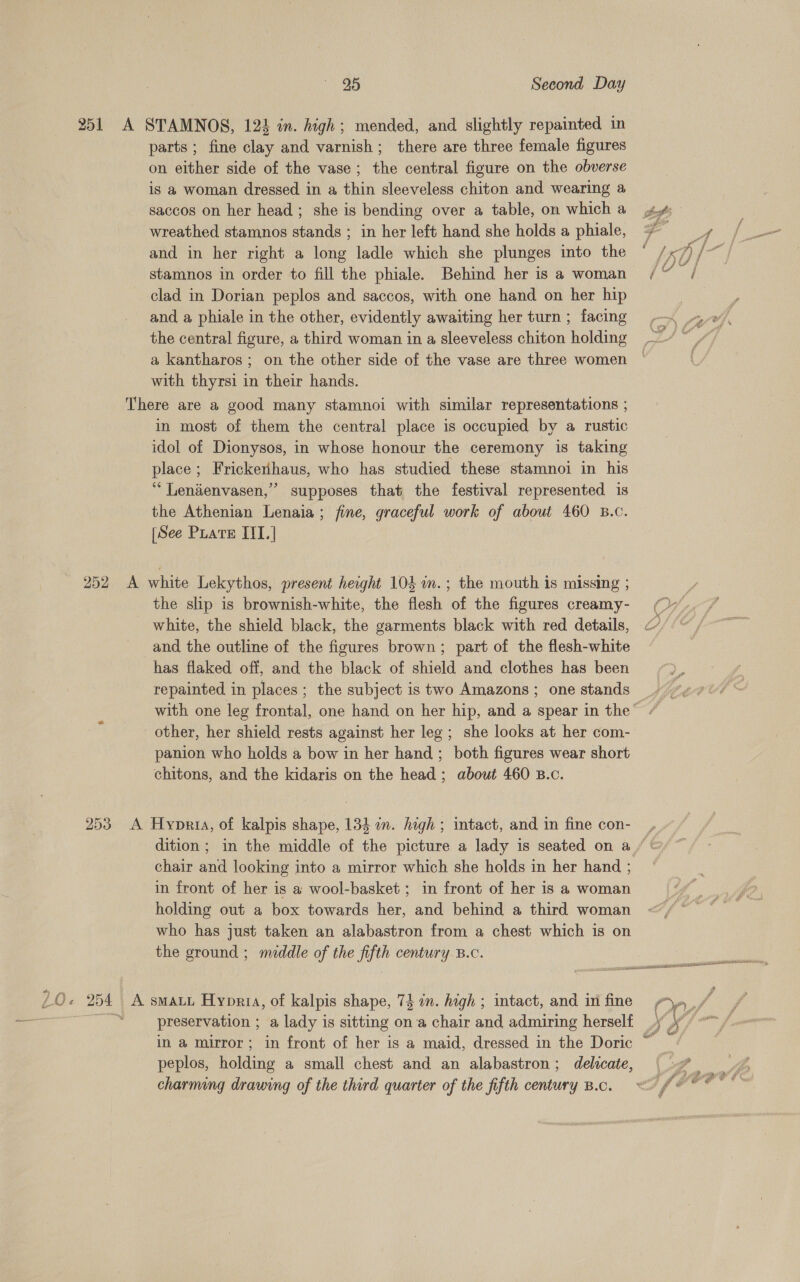 os ‘fe 251 A STAMNOS, 124 in. high; mended, and slightly repainted in parts; fine clay and varnish; there are three female figures on either side of the vase; the central figure on the obverse is a woman dressed in a thin sleeveless chiton and wearing a saccos on her head ; she is bending over a table, on which a wreathed stamnos stands ; in her left hand she holds a phiale, and in her right a long ladle which she plunges into the stamnos in order to fill the phiale. Behind her is a woman clad in Dorian peplos and saccos, with one hand on her hip and a phiale in the other, evidently awaiting her turn ; facing the central figure, a third woman in a sleeveless chiton holding a kantharos ; on the other side of the vase are three women with thyrsi in their hands. There are a good many stamnoi with similar representations ; in most of them the central place is occupied by a rustic idol of Dionysos, in whose honour the ceremony is taking place; Frickerhaus, who has studied these stamnoi in his “ Lendenvasen,” supposes that the festival represented is the Athenian Lenaia; fine, graceful work of about 460 B.c. [See Puate IIT.] 252 A white Lekythos, present height 104 in.; the mouth is missing ; the slip is brownish-white, the flesh of the figures creamy- _ white, the shield black, the garments black with red details, and the outline of the figures brown; part of the flesh-white has flaked off, and the black of shield and clothes has been repainted in places; the subject is two Amazons ; one stands other, her shield rests against her leg; she looks at her com- panion who holds a bow in her hand ; both figures wear short chitons, and the kidaris on the head; about 460 B.c. 253 A Hypria, of kalpis shape, 134 in. high ; intact, and in fine con- chair and looking into a mirror which she holds in her hand 4 in front of her is a wool-basket ; in front of her is a woman holding out a box towards her, and behind a third woman who has just taken an alabastron from a chest which is on the ground ; middle of the fifth century B.c. preservation ; a lady is sitting on a chair and admiring herself \ st peplos, holding a small chest and an alabastron; delicate, charming drawing of the third quarter of the fifth century B.c.