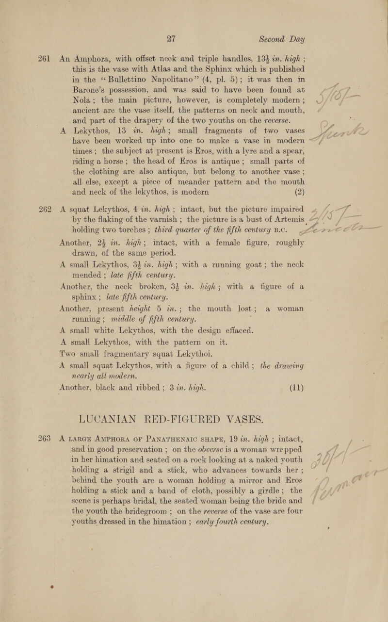 263 this is the vase with Atlas and the Sphinx which is published in the “ Bullettino Napolitano” (4, pl. 5); it was then in Barone’s possession, and was said to have been found at Nola; the main picture, however, is completely modern ; ancient are the vase itself, the patterns on neck and mouth, and part of the drapery of the two youths on the reverse. A Lekythos, 13 im. high; small fragments of two vases times ; the subject at present is Eros, with a lyre and a spear, riding a horse; the head of Eros is antique; small parts of the clothing are also antique, but belong to another vase ; all. else, except a piece of meander pattern and the mouth and neck of the lekythos, is modern (2) A squat Lekythos, 4 im. high ; intact, but the picture impaired holding two torches ; third quarter of the fifth century B.c. Another, 25 im. high; intact, with a female figure, roughly drawn, of the same period. A small Lekythos, 34 in. hogh; with a running goat; the neck mended ; late fifth century. Another, the neck broken, 34 an. high; with a figure of a sphinx ; late fifth century. Another, present height 5 in.; the mouth lost; a woman running; meddle of fifth century. . A small white Lekythos, with the design effaced. A small Lekythos, with the pattern on it. Two small fragmentary squat Lekythoi. A small squat Lekythos, with a figure of a child; the drawing nearly all modern. LUCANIAN RED-FIGURED VASES. A LARGE AMPHORA OF PANATHENAIC SHAPE, 19 in. high ; intact, and in good preservation ; on the obverse is a woman wre pped in her himation and seated on a rock looking at a naked youth holding a strigil and a stick, who advances towards her ; behind the youth are a woman holding a mirror and Eros holding a stick and a band of cloth, possibly a girdle; the scene 1s perhaps bridal, the seated woman being the bride and the youth the bridegroom ; on the reverse of the vase are four youths dressed in the himation ; early fourth century.