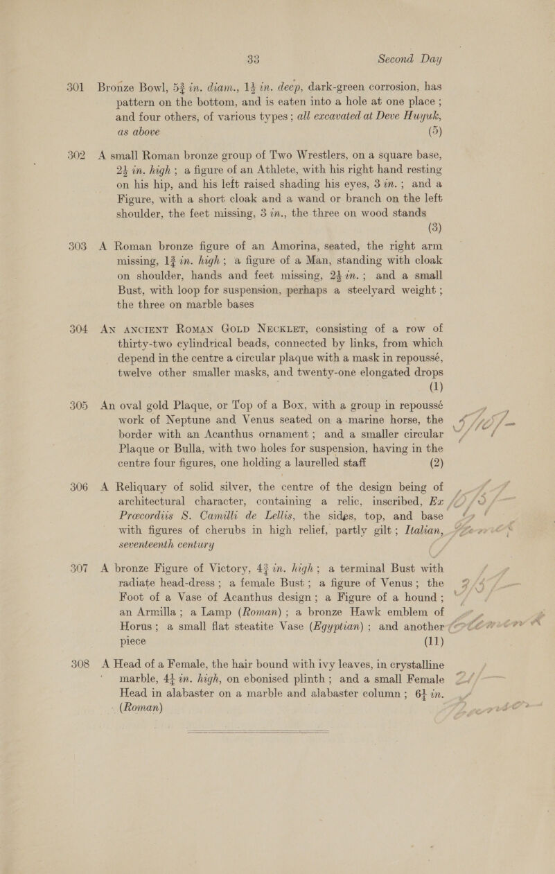301 303 306 307 308 33 Second Day Bronze Bowl, 52 in. diam., 13 in. deep, dark-green corrosion, has pattern on the bottom, and is eaten into a hole at one place ; and four others, of various types ; all excavated at Deve Huyuk, as above (5) A small Roman bronze group of Two Wrestlers, on a square base, 21 in. high ; a figure of an Athlete, with his right hand resting on his hip, and his left raised shading his eyes, 37im.; and a Figure, with a short cloak and a wand or branch on the left shoulder, the feet missing, 3 7n., the three on wood stands (3) A Roman bronze figure of an Amorina, seated, the right arm missing, 12 in. high; @ figure of a Man, standing with cloak on shoulder, hands and feet missing, 247n.; and a small Bust, with loop for suspension, perhaps a steelyard weight ; the three on marble bases AN ANCIENT RomAN GOLD NECKLET, consisting of a row of thirty-two cylindrical beads, connected by links, from which depend in the centre a circular plaque with a mask in repousse, twelve other smaller masks, and twenty-one elongated drops (1) An oval gold Plaque, or Top of a Box, with a group in repoussé work of Neptune and Venus seated on a-marine horse, the border with an Acanthus ornament; and a smaller circular Plaque or Bulla, with two holes for suspension, having in the centre four figures, one holding a laurelled staff (2) A Reliquary of solid silver, the centre of the design being of with figures of cherubs in high relief, partly gilt; Italian, seventeenth century A bronze Figure of Victory, 4} m. high; a terminal Bust with radiate head-dress; a female Bust; a figure of Venus; the Foot of a Vase of Acanthus design; a Figure of a hound ; an Armilla; a Lamp (Roman); a bronze Hawk emblem of piece (11) A Head of a Female, the hair bound with ivy leaves, in crystalline marble, 44 a. high, on ebonised plinth; and a small Female Head in alabaster on a marble and alabaster column ; 64 in. (Roman) .  