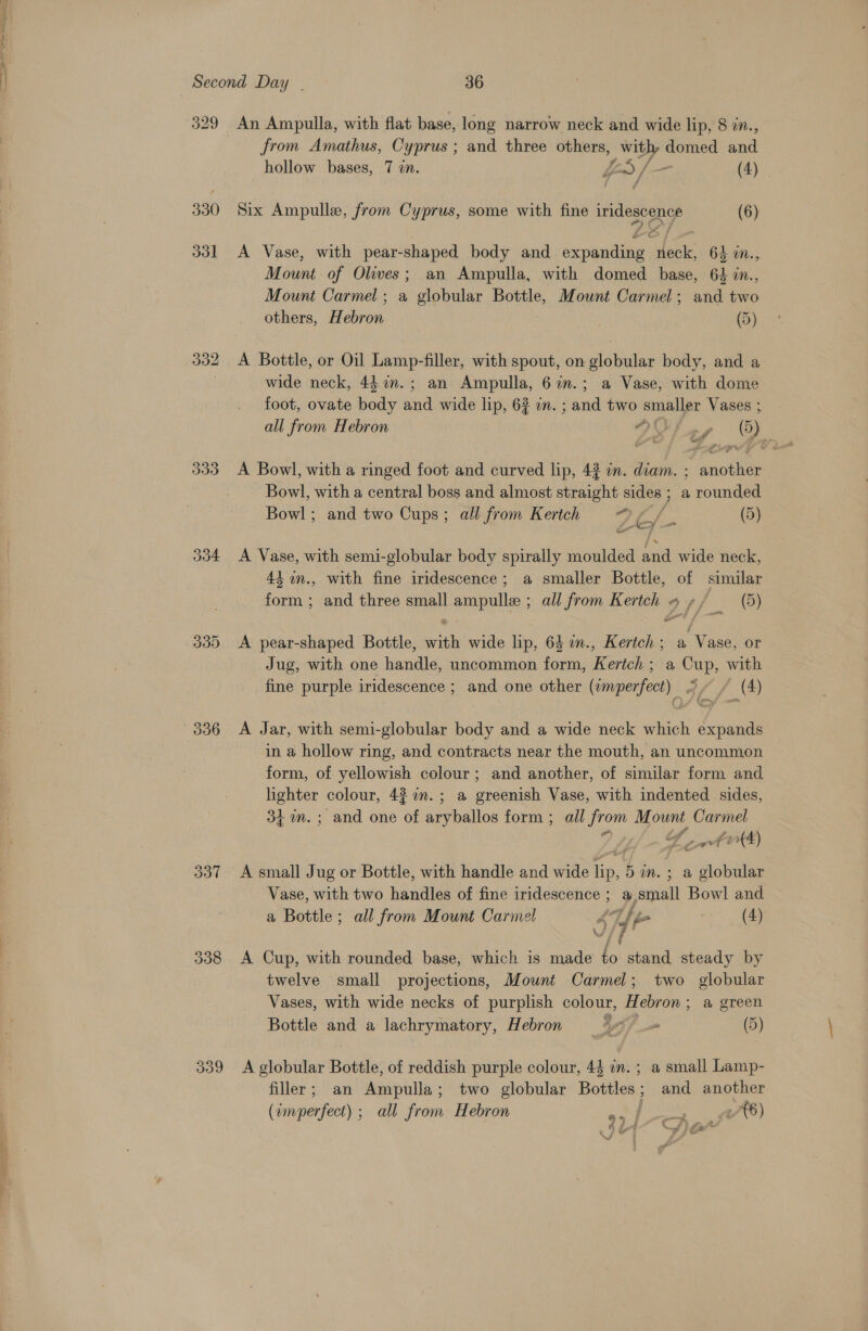 nc a 329 330 33d od 337 338 from Amathus, Cyprus ; and three others, with, domed ane hollow bases, 7 in. fon) |— (4) Six Ampulle, from Cyprus, some with fine Migs es (6) A Vase, with pear-shaped body and ee lene: 64 11., Mount. of Oliwwes; an Ampulla, with domed base, 64 in., Mount Carmel ; a globular Bottle, Mount Carmel; and two others, Hebron | (5) A Bottle, or Oil Lamp-filler, with spout, on globular body, and a wide neck, 44 i.; an Ampulla, 6in.; a Vase, with dome foot, ovate body and wide lip, 62 im. ; and two smaller Vases ; all from Hebron PW aes 6) A Bowl, with a ringed foot and curved lip, 42 in. diam. ; nash Bowl, with a central boss and almost straight sides ; a rounded Bowl; and two Cups; all from Kertch a hl (5) A Vase, with semi-globular body spirally moulded and wide neck, 43, 4n., with fine iridescence; a smaller Bottle, of similar form; and three small ampulle ; all from Kertch » y/ (5) A pear-shaped Bottle, a wide aie 64 n., Kertch ; a Vase, or Jug, with one handle, uncommon form, Bend a Cup, with fine purple iridescence ; and one other aa 4, (4) A Jar, with semi-globular body and a wide neck which expands in a hollow ring, and contracts near the mouth, an uncommon form, of yellowish colour; and another, of similar form and lighter colour, 4% 7m. ; a greenish Vase, with indented sides, 34+ m.; and one of aryballos form ; all Fon M ount, role a4) A small Jug or Bottle, with handle and wide as 5m. + a ee Vase, with two handles of fine iridescence ; a,small Bowl and a Bottle; all from Mount Carmel 4 f [p&gt; (4) A Cup, with rounded base, which is made to stand steady by twelve small projections, Mount Carmel; two globular Vases, with wide necks of purplish colour, Hebron; a green Bottle and a lachrymatory, Hebron i) (5) A globular Bottle, of reddish purple colour, 44 im. ; a small Lamp- filler; an Ampulla; two globular Bottles; and another (zmperfect) ; all from Hebron oe / Roya {6) vee A