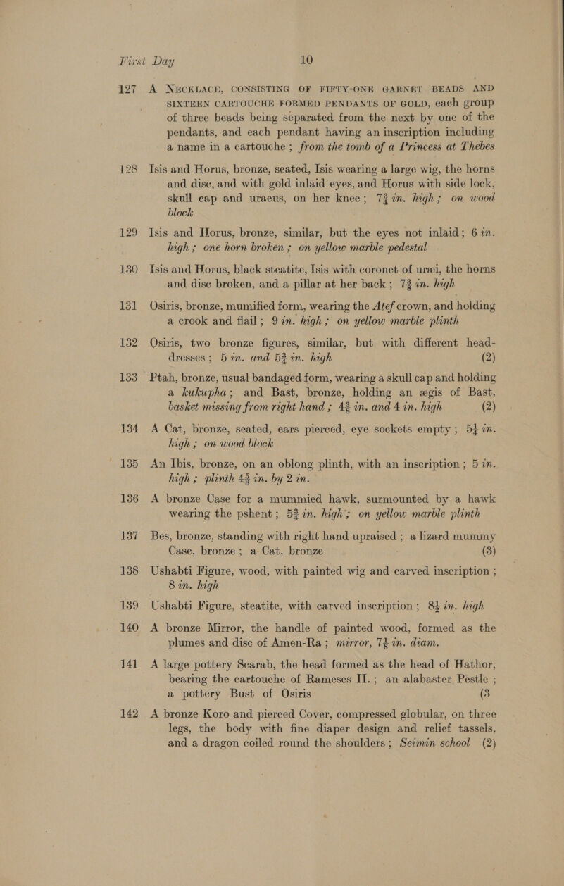 127 128 g B45) 130 142 A NECKLACE, CONSISTING OF FIFTY-ONE GARNET BEADS AND SIXTEEN CARTOUCHE FORMED PENDANTS OF GOLD, each group of three beads being separated from the next by one of the pendants, and each pendant having an inscription including a name in a cartouche ; from the tomb of a Princess at Thebes Isis and Horus, bronze, seated, Isis wearing a large wig, the horns and disc, and with gold inlaid eyes, and Horus with side lock, skull cap and uraeus, on her knee; 7%in. high; on wood block Isis and Horus, bronze, similar, but the eyes not inlaid; 6 2. hagh ; one horn broken ; on yellow marble pedestal Isis and Horus, black steatite, Isis with coronet of ureei, the horns and disc broken, and a pillar at her back ; 73 an. high Osiris, bronze, mumified form, wearing the Atef crown, and holding a crook and flail; 9 in. high; on yellow marble plinth Osiris, two bronze figures, similar, but with different head- dresses; 5 in. and 53in. high (2) a kukupha; and Bast, bronze, holding an egis of Bast, basket missing from right hand ; 43 in. and 4 in. high (2) A Cat, bronze, seated, ears pierced, eye sockets empty ; 54 7. high ; on wood block An Ibis, bronze, on an oblong plinth, with an inscription ; 5 in. high ; plinth 43 wm. by 2 in. A bronze Case for a mummied hawk, surmounted by a hawk wearing the pshent; 522n. high’; on yellow marble plinth Bes, bronze, standing with right hand upraised ; a lizard mummy Case, bronze; a Cat, bronze | (3) Ushabti Figure, wood, with painted wig and carved inscription ; Sin. high Ushabti Figure, steatite, with carved inscription ; 83 in. high A bronze Mirror, the handle of painted wood, formed as the plumes and disc of Amen-Ra ; murror, 74 in. diam. A large pottery Scarab, the head formed as the head of Hathor, bearing the cartouche of Rameses II.; an alabaster Pestle ; a pottery Bust of Osiris (3 A bronze Koro and pierced Cover, compressed globular, on three legs, the body with fine diaper design and relief tassels,