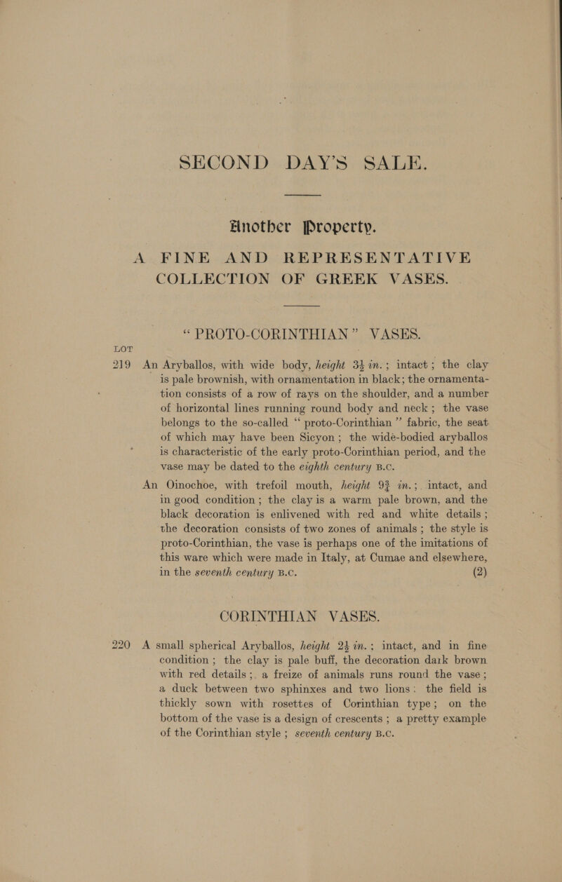 SECOND DAY'S SALE. Another Property. A FINE AND REPRESENTATIVE COLLECTION OF GREEK VASES. “ PROTO-CORINTHIAN” VASES. LOT ) 219 An Aryballos, with wide body, height 34 in.; intact; the clay is pale brownish, with ornamentation in black; the ornamenta- tion consists of a row of rays on the shoulder, and a number of horizontal lines running round body and neck; the vase belongs to the so-called “ proto-Corinthian ” fabric, the seat of which may have been Sicyon ; the wide-bodied aryballos is characteristic of the early proto-Corinthian period, and the _ vase may be dated to the erghth century B.c. An Oinochoe, with trefoil mouth, height 9% in.;. intact, and in good condition ; the clay is a warm pale brown, and the black decoration is enlivened with red and white details ; the decoration consists of two zones of animals ; the style is proto-Corinthian, the vase is perhaps one of the imitations of this ware which were made in Italy, at Cumae and elsewhere, in the seventh century B.C. (2), CORINTHIAN VASES. 220 A small spherical Aryballos, height 24 in.; intact, and in fine condition ; the clay is pale buff, the decoration dark brown with red details ;. a freize of animals runs round the vase ; a duck between two sphinxes and two lions: the field is thickly sown with rosettes of Corinthian type; on the bottom of the vase is a design of crescents ; a pretty example of the Corinthian style ; seventh century B.C.