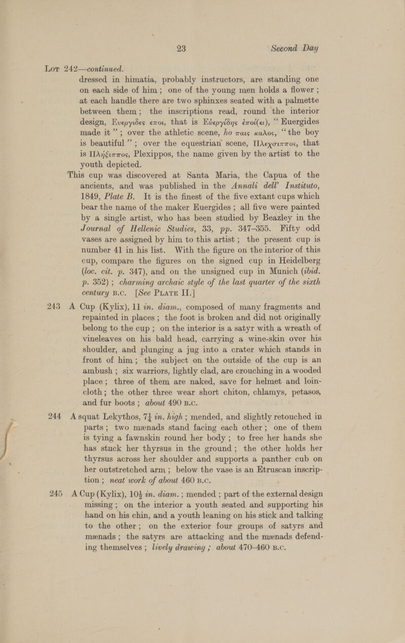 Lor 242—continued. | ae dressed in himatia, probably instructors, are BS ive one on each side of him; one of the young men holds a flower ; at each handle there are two sphinxes seated with a palmette between them; the inscriptions read, round the interior design, Hvepywes €or, that is Evepyidys érrot(et), ““ Huergides made it’’; over the athletic scene, ho rats xados, “the boy is beautiful ’’; over the equestrian scene, [I\cyourmos, that is IIAnguraos, Plexippos, the name given ee the artist to the youth depicted. This cup was discovered at Santa Maria, the Capua of the ancients, and was published in the Annals dell’ Instatuto, 1849, Plate B. It is the finest of the five extant cups which bear the name of the maker Huergides ; all five were painted by a single artist, who has been studied by Beazley in the Journal of Hellenic Studies, 33, pp. 347-355. Fifty odd vases are assigned by him to this artist; the present cup is number 41 in his list. With the figure on the interior of this cup, compare the figures on the signed cup in Heidelberg (loc. cit. p. 347), and on the unsigned cup in Munich (ebid. p. 352); charming archaic style of the last quarter of the sixth century B.c. [See PLATE II.] 243 A Cup (Kylix), 11 in. diam., composed of many fragments and repainted in places ; the foot is broken and did not originally belong to the cup ; on the interior is a satyr with a wreath of vineleaves on his bald head, carrying a wine-skin over his shoulder, and plunging a jug into a crater which stands in front of him; the subject on the outside of the cup is an ambush ; six warriors, lightly clad, are crouching in a wooded place; three of them are naked, save for helmet and loin- cloth; the other three wear short chiton, saree age _ and for boots ; about 490 B.c. 244 Asquat Lekythos, 71 in. high ; mended, and slightly retouched in parts; two menads stand facing each other; one of them is tying a fawnskin round her body ; to free her hands she has stuck her thyrsus in the ground; the other holds her thyrsus across her shoulder and supports a panther cub on her outstretched arm ; below the vase is an Etruscan 1 inserip- tion ; neat work of about 460 B.c. 245 a (Kylix), 104 in. diam. ; mended ; part of the external design missing ; on the a a youth seated and supporting his hand on his chin, and a youth leaning on his stick and talking to the other; on the exterior four groups of satyrs and meenads ; ae satyrs are attacking and the menads defend- ing themselves ; lively drawmmg ; about 470-460 B.c.