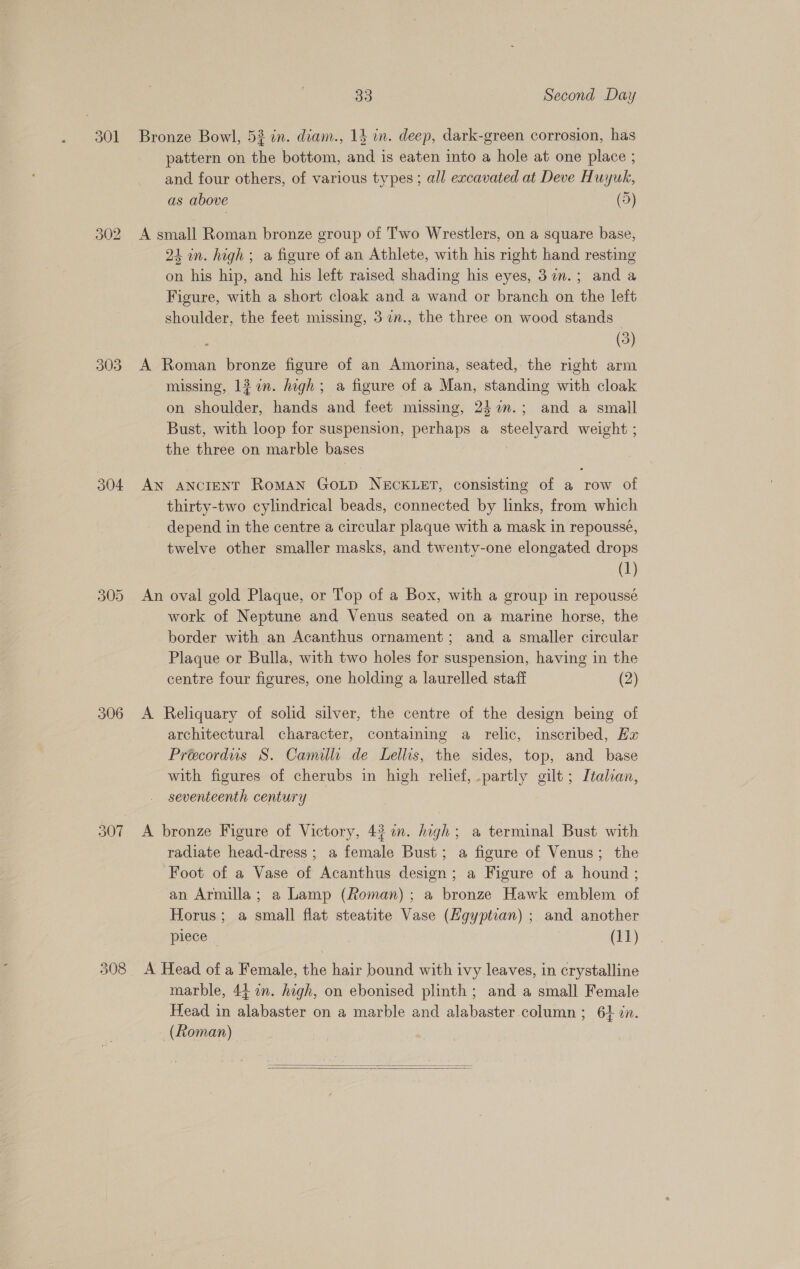 301 303 305 306 308 33 Second Day Bronze Bowl, 53 in. diam., 14 wn. deep, dark-green corrosion, has pattern on the bottom, and is eaten into a hole at one place ; and four others, of various types; all excavated at Deve Huyuk, as above (5) A small Roman bronze group of Two Wrestlers, on a square base, 24 in. high; a figure of an Athlete, with his right hand resting on his hip, and his left raised shading his eyes, 3in.; and a Figure, with a short cloak and a wand or branch on the left shoulder, the feet missing, 37n., the three on wood stands (3) A Roman bronze figure of an Amorina, seated, the right arm missing, 12 %n. high; a figure of a Man, standing with cloak on shoulder, hands and feet missing, 242n.; and a small Bust, with loop for suspension, perhaps a steelyard weight ; the three on marble bases AN ANCIENT Roman GOLD NECKLET, consisting of a row of thirty-two cylindrical beads, connected by links, from which depend in the centre a circular plaque with a mask in repoussé, twelve other smaller masks, and twenty-one elongated drops (1) An oval gold Plaque, or Top of a Box, with a group in repoussé work of Neptune and Venus seated on a marine horse, the border with an Acanthus ornament; and a smaller circular Plaque or Bulla, with two holes for suspension, having in the centre four figures, one holding a laurelled staff (2) A Reliquary of solid silver, the centre of the design being of architectural character, containing a relic, inscribed, Ez Precordus S. Camillc. de Lellis, the sides, top, and base with figures of cherubs in high relief, .partly gilt ; Italian, seventeenth century A bronze Figure of Victory, 43 im. high; a terminal Bust with radiate head-dress ; a female Bust; a figure of Venus; the Foot of a Vase of Acanthus design; a Figure of a hound ; an Armilla; a Lamp (Roman); a bronze Hawk emblem of Horus; a small flat steatite Vase (Hgyptian) ; and another piece 3 (11) A Head of a Female, the hair bound with ivy leaves, in crystalline marble, 44. in. high, on ebonised plinth; and a small Female Head in alabaster on a marble and alabaster column ; 64 in. (Roman)  