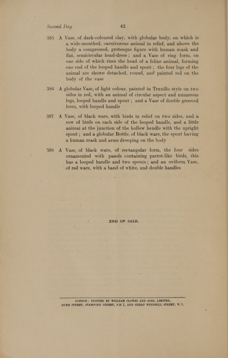 385 a wide-mouthed, carnivorous animal in relief, and above the body a compressed, grotesque figure with human mask and flat, semicircular head-dress ; and a Vase of ring form, on one side of which rises the head of a feline animal, forming one end of the looped handle and spout; the four legs of the animal are shown detached, round, and painted red on the body of the vase O87 388 sides in red, with an animal of circular aspect and numerous legs, looped handle and spout ; and a Vase of double grooved form, with looped handle | row of birds on each side of the looped handle, and a little animai at the junction of the hollow handle with the upright — spout ; and a globular Bottle, of black ware, the spout having a human mask and arms drooping on the body ornamented with panels containing parrot-like birds, this has a looped handle and two sponis; and an oviform Vase, of red ware, with a band of white, and double handles END OF SALE. LONDON: PRINTED BY WILLIAM CLOWES AND SONS, LIMITED,