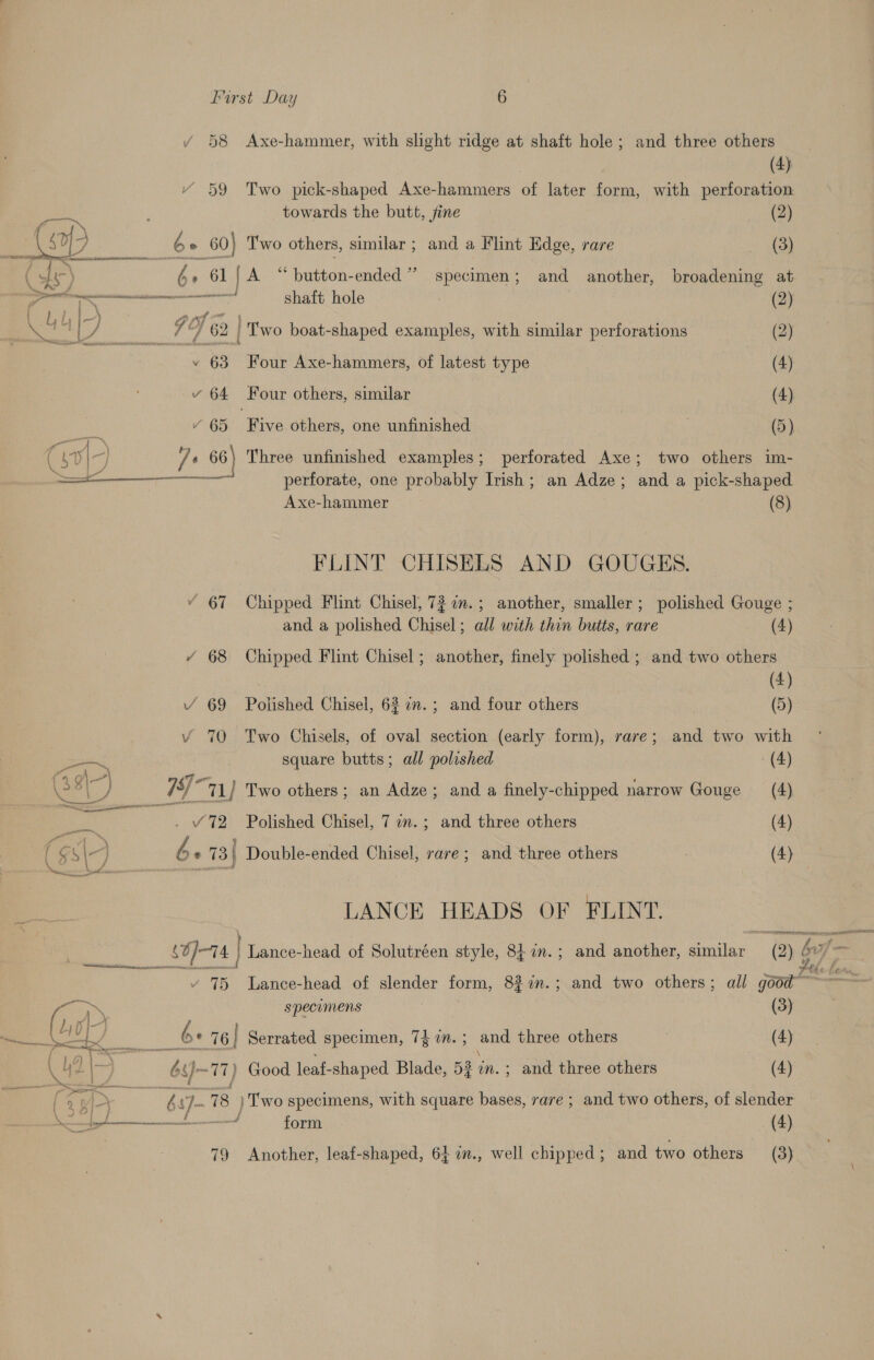 / 58 Axe-hammer, with slight ridge at shaft hole; and three others (4) Y 59 Two pick-shaped Axe-hammers of later form, with perforation } towards the butt, fine (2) (op be G 60) Two others, similar ; and a Flint Edge, rare (3) (din be 61 | A “button-ended’’ specimen; and another, broadening at acre shaft hole (2) ‘is 7 eet y I 62 | Two boat-shaped examples, with similar perforations (2) -. 63 Four Axe-hammers, of latest type (4) vy 64 Four others, similar (4) Se, ’ 65 Five others, one unfinished (5) 4 s0I- js 66) Three unfinished examples; perforated Axe; two others im- a perforate, one probably Irish; an Adze; and a pick-shaped Axe-hammer (8) FLINT CHISELS AND GOUGES. “ 67 Chipped Flint Chisel, 72 a.; another, smaller; polished Gouge ; and a polished Chisel; all with thin butts, rare (4) / 68 Chipped Flint Chisel; another, finely polished ; and two others 4 Y 69 Polished Chisel, 62 7.; and four others i Vv 70 Two Chisels, of oval section (early form), rare; and two with — square butts; all polished (4) Cis) WA MN 1/ Two others; an Adze; and a finely-chipped narrow Gouge (4) ae . “72 Polished Chisel, 7 am. ; and three others (4) ( cr J aie be * 73| Double-ended Chisel, rare; and three others (4) | LANCE HEADS OF FLINT. so}-14 4 | Lance-head of Solutréen style, 84 1n.; and another, aia ay $F a 75 Lance-head of slender form, 83 in.; and two others; all aot — a specomens (3) oe. Bee be 76] Serrated specimen, 7 dine and three others : (4) 42 ion by ee Good leaf- shaped Blade, 53? in. ; and three others (4) “&gt; og rah C yt 8 ) Two specimens, with square bases, rare ; and two others, of slender ee form (4) 79 Another, leaf-shaped, 64 7i., well chipped; and two others (3)