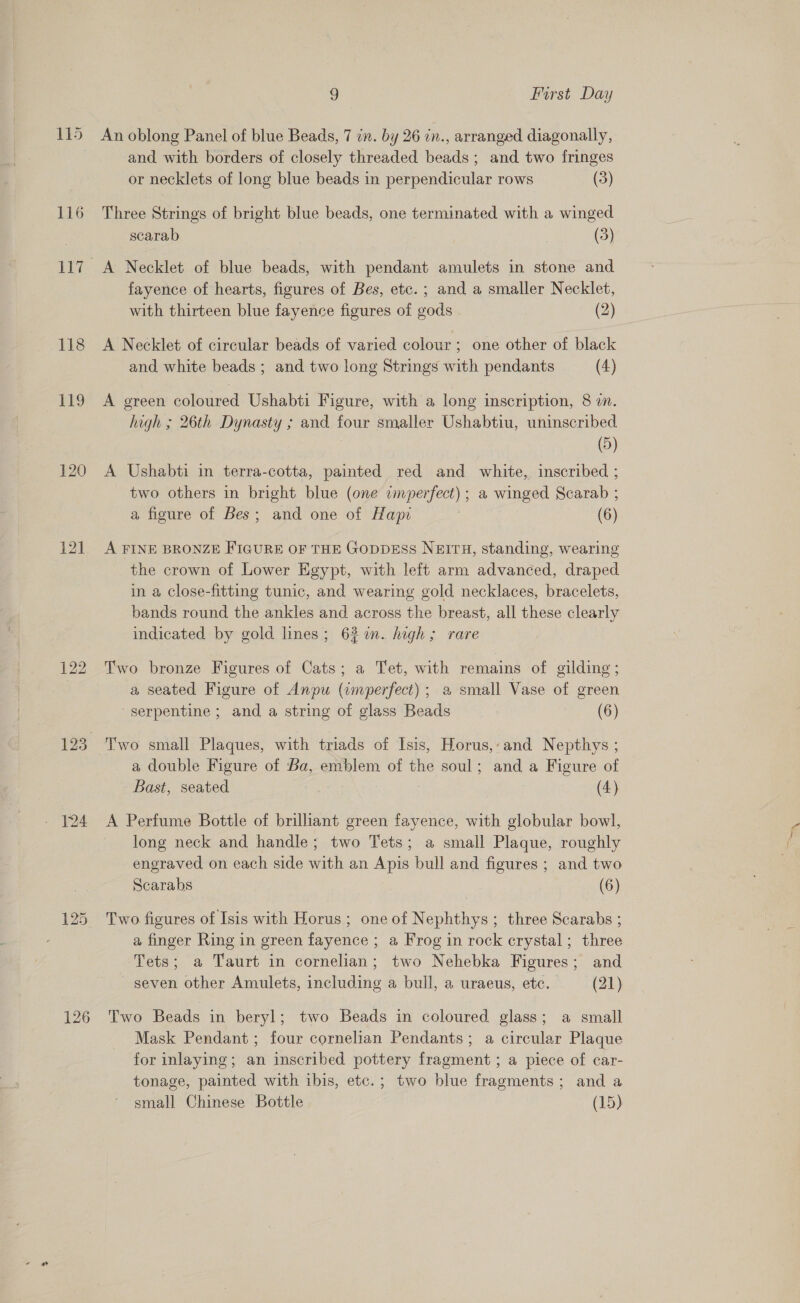 116 118 1) 120 121 126 9 First Day An oblong Panel of blue Beads, 7 in. by 26 in., arranged diagonally, and with borders of closely threaded beads; and two fringes or necklets of long blue beads in perpendicular rows (3) Three Strings of bright blue beads, one terminated with a winged scarab (3) A Necklet of blue beads, with pendant amulets in stone and fayence of hearts, figures of Bes, etc. ; and a smaller Necklet, with thirteen blue fayence figures of gods (2) A Necklet of circular beads of varied colour; one other of black and white beads ; and two long Strings with pendants (4) A green coloured Ushabti Figure, with a long inscription, 8 2. high ; 26th Dynasty ; and four smaller Ushabtiu, uninscribed (5) A Ushabti in terra-cotta, painted red and white, inscribed ; two others in bright blue (one imperfect) ; a winged Scarab ; a figure of Bes; and one of Hapi 2 (6) A FINE BRONZE FIGURE OF THE GODDESS NEITH, standing, wearing the crown of Lower Egypt, with left arm advanced, draped in a close-fitting tunic, and wearing gold necklaces, bracelets, bands round the ankles and across the breast, all these clearly indicated by gold lines; 627%. high; rare Two bronze Figures of Cats; a Tet, with remains of gilding ; a seated Figure of Anpu (imperfect); a small Vase of green serpentine ; and a string of glass Beads (6) Two small Plaques, with triads of Isis, Horus,-and Nepthys ; a double Figure of Ba, emblem of the soul; and a Figure of Bast, seated (4) A Perfume Bottle of brilliant green fayence, with globular bowl, long neck and handle; two Tets; a small Plaque, roughly engraved on each side with an Apis bull and figures ; and two Scarabs (6) Two figures of Isis with Horus ; one of Nephthys ; three Scarabs ; a finger Ring in green fayence ; a Frog in rock crystal; three Tets; a Taurt in cornelian; two Nehebka Figures; and seven other Amulets, including a bull, a uraeus, etc. (21) Two Beads in beryl; two Beads in coloured glass; a small Mask Pendant ; four cornelian Pendants; a circular Plaque for inlaying; an inscribed pottery fragment ; a piece of car- tonage, painted with ibis, etc.; two blue fragments; and a small Chinese Bottle (15)