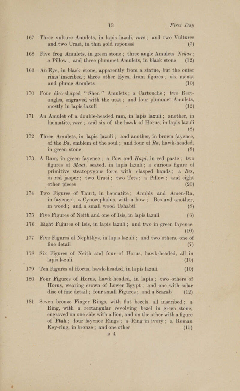 167 168 169 171 172 174 175 176 177 178 179 180 18] 13 First Day Three vulture Amulets, in lapis lazuli, rave; and two Vultures and two Uraei, in thin gold repoussé (7) Five frog Amulets, in green stone; three angle Amulets Nehas ; a Pillow ; and three plummet Amulets, in black stone (12) An Eye, in black stone, apparently from a statue, but the outer rims ‘inscribed ; three other Eyes, from figures; six menat and plume Amulets (10) Four disc-shaped ‘“‘ Shen’? Amulets; a Cartouche; two Rect- angles, engraved with the utat; and four plummet Amulets, mostly in lapis lazuli 5 athe § (12) An Amulet of a double-headed ram, in lapis lazuli; another, in hematite, rare; and six of the hawk of Horus, in lapis lazuli (8) Three Amulets, in lapis lazuli; and another, in brown fayénce, of the Ba, emblem of the soul; and four of Ra, hawk-headed, in green stone . (8) A Ram, in green fayence; a Cow and Hapi, in red paste; two figures of Maat, seated, in lapis lazuli; a curious figure of primitive steatopygous form with clasped hands; a Bes, in red jasper; two Uraei; two Tets; a Pillow; and eight other pieces . (20) Two Figures of Taurt, in hematite; Anubis and Amen-Ra, in fayence ; a Cynocephalus, with a bow; Bes and another, in wood ; and a small wood Ushabti (8) Five Figures of Neith and one of Isis, in lapis lazuli (6) Right Figures of Isis, in lapis lazuli; and two in green fayence (10) Five Figures of Nephthys, in lapis lazuli; and two others, one of fine detail (7) Six Figures of Neith and four of Horus, hawk-headed, all in lapis lazuli (10) Ten Figures of Horus, hawk-headed, in lapis lazuli (10) Four Figures of Horus, hawk-headed, in lapis; two others of Horus, wearing crown of Lower Egypt; and one with solar disc of fine detail ; four small Figures ; and a Scarab (12) Seven bronze Finger Rings, with flat bezels, all inscribed; a Ring, with a rectangular revolving bezel in green stone, | engraved on one side with a lion, and on the other with a figure of Ptah; four fayence Rings; a Ring in ivory; a Roman Key-ring, in bronze ; and one other (15)