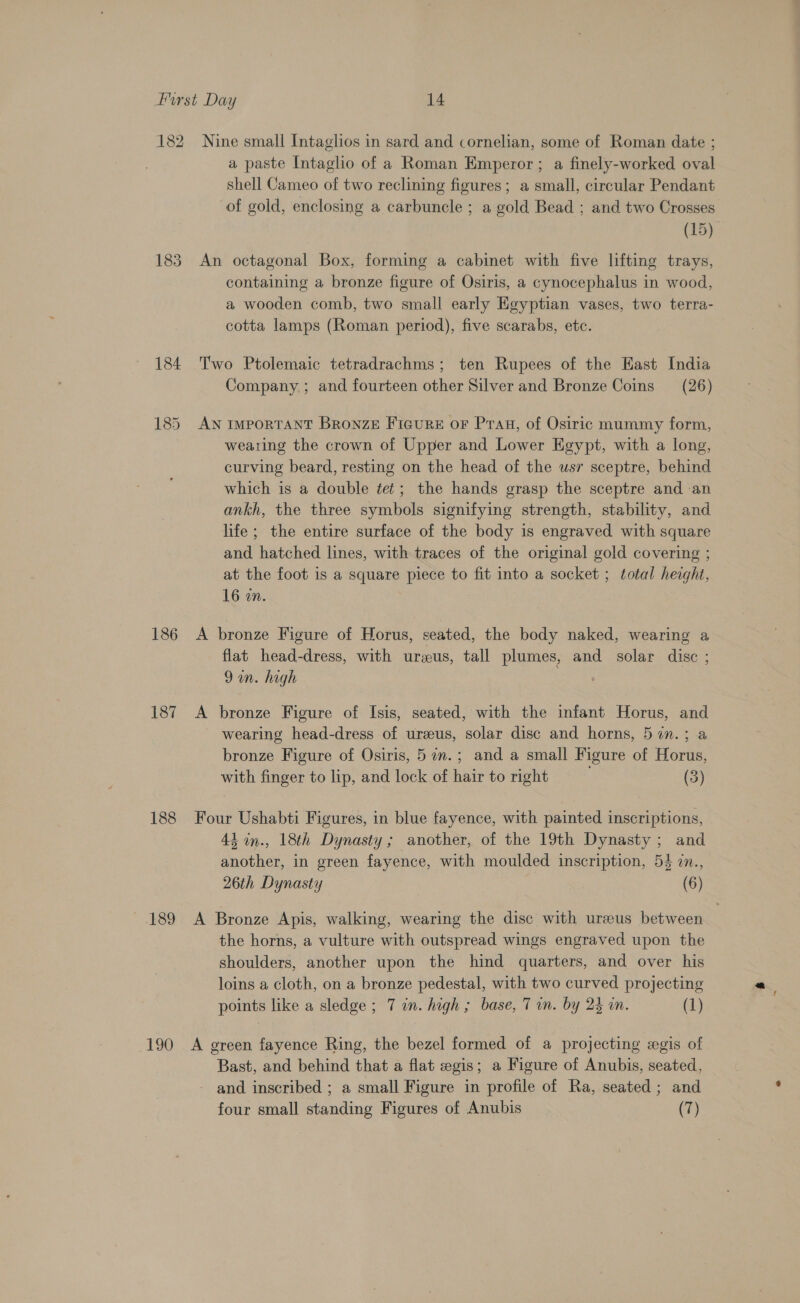 182 Nine small Intaglios in sard and cornelian, some of Roman date ; a paste Intaglio of a Roman Emperor ; a finely-worked oval shell Cameo of two reclining figures; a small, circular Pendant of gold, enclosing a carbuncle ; a gold Bead ; and two Crosses (15) 183 An octagonal Box, forming a cabinet with five lifting trays, containing a bronze figure of Osiris, a cynocephalus in wood, a wooden comb, two small early Egyptian vases, two terra- cotta lamps (Roman period), five scarabs, etc. 184 Two Ptolemaic tetradrachms; ten Rupees of the East India Company ; and fourteen other Silver and Bronze Coins (26) 185 AN ImporTANT Bronze Figure or Prau, of Osiric mummy form, wearing the crown of Upper and Lower Heypt, with a long, curving beard, resting on the head of the usr sceptre, behind which is a double tet; the hands grasp the sceptre and an ankh, the three symbols signifying strength, stability, and life ; the entire surface of the body is engraved with square and hatched lines, with traces of the original gold covering ; at the foot is a square piece to fit into a socket ; total heaght, 16 on. 186 A bronze Figure of Horus, seated, the body naked, wearing a flat head-dress, with urzeus, tall plumes, and solar disc ; 9 an. high | 187 A bronze Figure of Isis, seated, with the infant Horus, and wearing head-dress of ureeus, solar disc and horns, 5 im.; a bronze Figure of Osiris, 5 a. ; and a small Figure of Horus, with finger to lip, and lock of hair to right (3) 188 Four Ushabti Figures, in blue fayence, with painted inscriptions, 43 in., 18th Dynasty; another, of the 19th Dynasty; and another, in green fayence, with moulded inscription, 54 7n., 26th Dynasty (6) 189 &lt;A Bronze Apis, walking, wearing the disc with ureeus between the horns, a vulture with outspread wings engraved upon the shoulders, another upon the hind quarters, and over his loins a cloth, on a bronze pedestal, with two curved projecting points like a sledge ; 7 in. high ; base, 7 in. by 23 in. (1) 190 A green fayence Ring, the bezel formed of a projecting egis of Bast, and behind that a flat egis; a Figure of Anubis, seated, and inscribed ; a small Figure in profile of Ra, seated ; and four small standing Figures of Anubis (7)