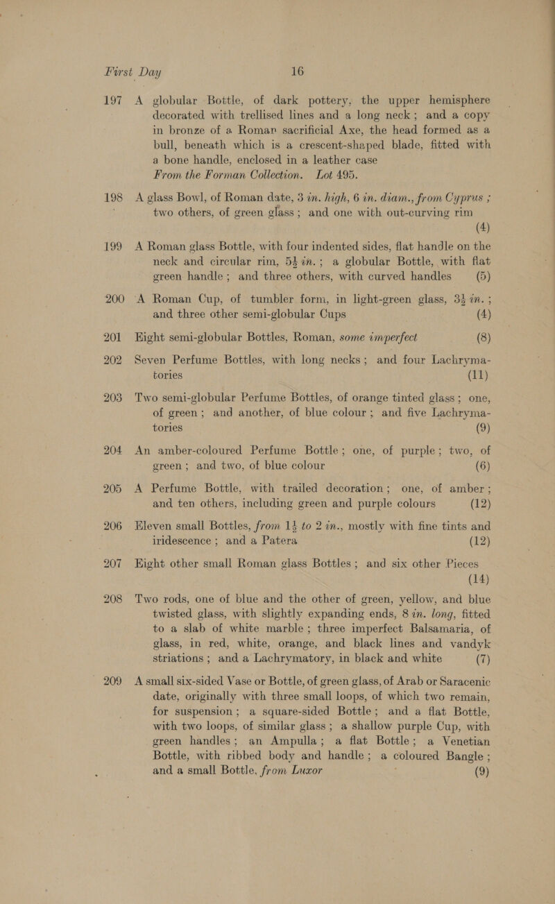 197 198 199 200 207 209 A globular Bottle, of dark pottery, the upper hemisphere decorated with trellised lines and a long neck; and a copy in bronze of a Roman sacrificial Axe, the head formed as a bull, beneath which is a crescent-shaped blade, fitted with a bone handle, enclosed in a leather case From the Forman Collection. Lot 495. A glass Bowl, of Roman date, 3 in. high, 6 in. diam., from Cyprus ; two others, of green glass; and one with out-curving rim (4) A Roman glass Bottle, with four indented sides, flat handle on the neck and circular rim, 542n.; a globular Bottle, with flat green handle; and three others, with curved handles (5) ‘A Roman Cup, of tumbler form, in light-green glass, 34 a. ; and three other semi-globular Cups : (4) Hight semi-globular Bottles, Roman, some imperfect (8) Seven Perfume Bottles, with long necks; and four Lachryma- tories (11) Two semi-globular Perfume Bottles, of orange tinted glass; one, of green; and another, of blue colour; and five Lachryma- tories (9) An amber-coloured Perfume Bottle; one, of purple; two, of green ; and two, of blue colour 3 (6) A Perfume Bottle, with trailed decoration; one, of amber ; and ten others, including green and purple colours (12) Kleven small Bottles, from 13 to 2 an., mostly with fine tints and iridescence ; and a Patera (12) Kight other small Roman glass Bottles; and six other Pieces (14) Two rods, one of blue and the other of green, yellow, and blue twisted glass, with slightly expanding ends, 8 in. long, fitted to a slab of white marble; three imperfect Balsamaria, of glass, in red, white, orange, and black lines and vandyk striations ; and a Lachrymatory, in black and white (7) A small six-sided Vase or Bottle, of green glass, of Arab or Saracenic date, originally with three small loops, of which two remain, for suspension; a square-sided Bottle; and a flat Bottle, with two loops, of similar glass; a shallow purple Cup, with green handles; an Ampulla; a flat Bottle; a Venetian Bottle, with ribbed body and handle; a coloured Bangle ;