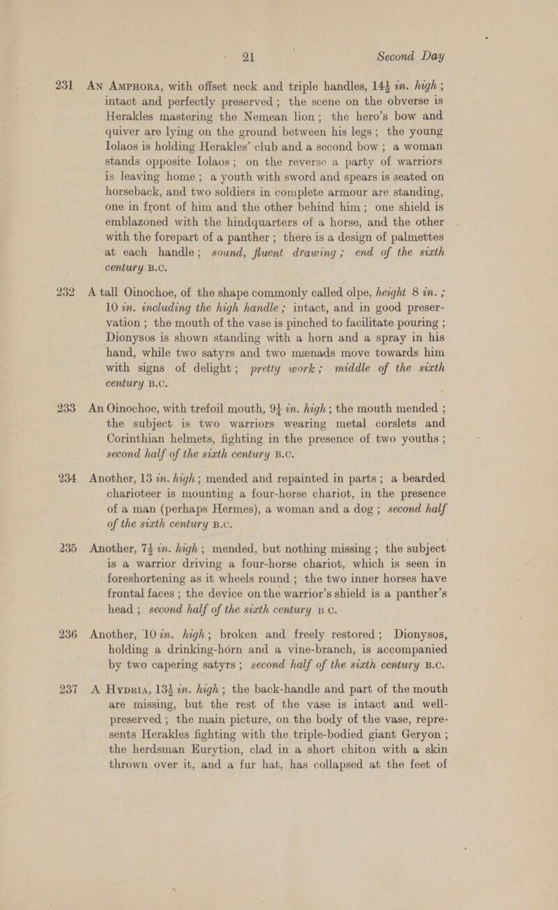 231 233 234 235 236 21 Second Day An AmpuHora, with offset neck and triple handles, 144 in. hagh ; intact and perfectly preserved ; the scene on the obverse is Herakles mastering the Nemean lion; the hero’s bow and quiver are lying on the ground between his legs; the young Tolaos is holding Herakles’ club and a second bow ; a woman stands opposite Iolaos; on the reverse a party of warriors is leaving home; a youth with sword and spears is seated on horseback, and two soldiers in complete armour are standing, one in front of him and the other behind him; one shield is emblazoned with the hindquarters of a horse, and the other with the forepart of a panther ; there is a design of palmettes at each handle; sound, fluent drawing ; end of the sixth century. B.C. A tall Oinochoe, of the shape commonly called olpe, height 8 in. ; 10 an. encluding the high handle ; intact, and in good preser- vation ; the mouth of the vase is pinched to facilitate pouring ; Dionysos is shown standing with a horn and a spray in his hand, while two satyrs and two menads move towards him with signs of delight; pretty work; middle of the sixth century B.C. An Oinochoe, with trefoil mouth, 94 in. high; the mouth mended ; the subject is two warriors wearing metal corslets and Corinthian helmets, fighting in the presence of two youths ; second half of the sixth century B.C. Another, 13 in. high ; mended and repainted in parts; a bearded charioteer is mounting a four-horse chariot, in the presence of a man (perhaps Hermes), a woman and a dog; second half of the siath century B.c. Another, 74 in. hagh ; mended, but nothing missing ; the subject -18 a warrior driving a four-horse chariot, which is seen in foreshortening as it wheels round ; the two inner horses have frontal faces ; the device on the warrior’s shield is a panther’s head ; second half of the sixth century Bc. Another, 10%. high; broken and freely restored; Dionysos, holding a drinking-horn and a vine-branch, is accompanied by two capering satyrs ; second half of the sixth century B.C. A Hyprta, 134 in. high ; the back-handle and part of the mouth are missing, but the rest of the vase is intact and well- preserved ; the main picture, on the body of the vase, repre- sents Herakles fighting with the triple-bodied giant Geryon ; the herdsman Eurytion, clad in a short chiton with a skin thrown over it, and a fur hat, has collapsed at the feet of