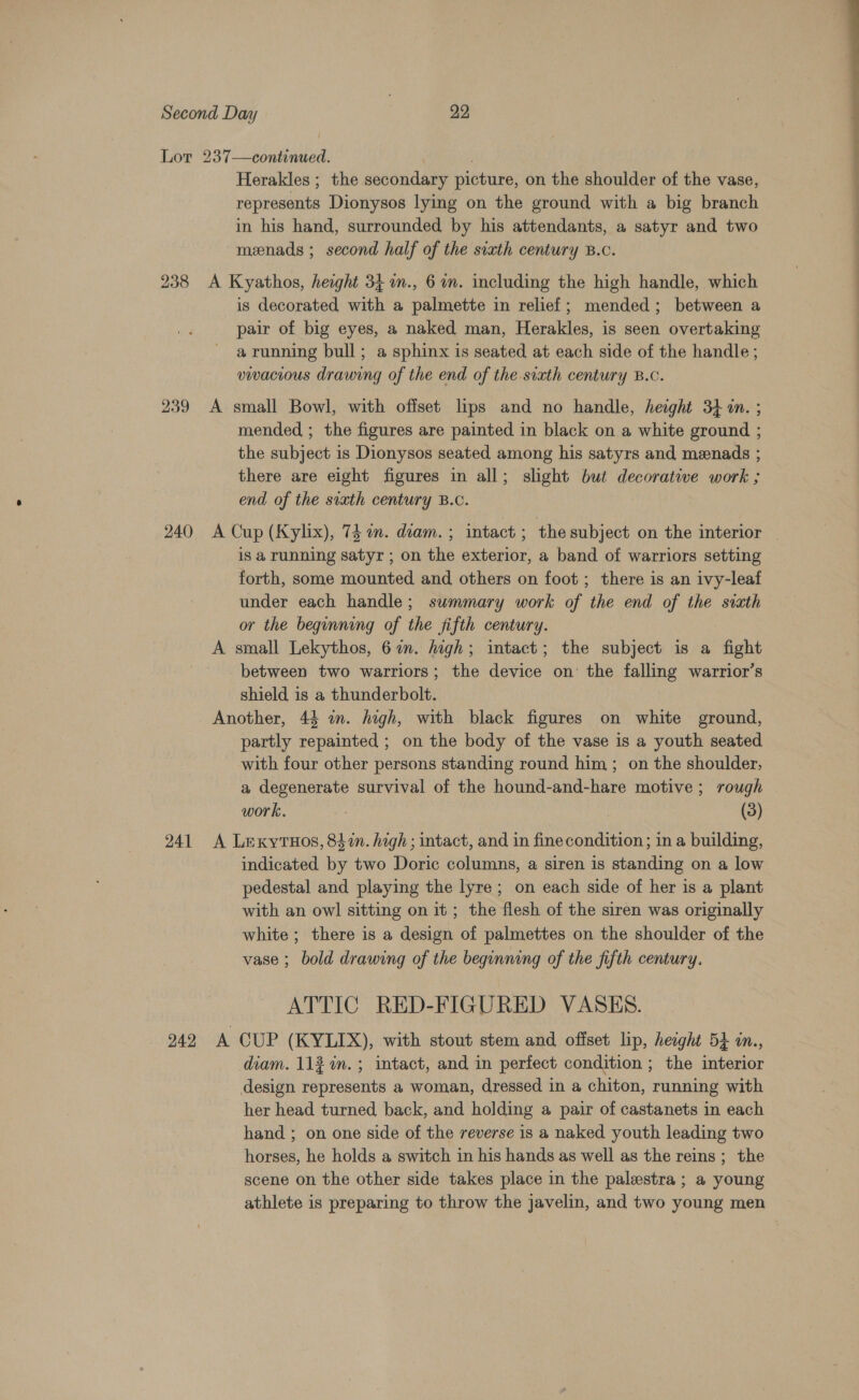238 239 240 241 242 Herakles ; the secondary picture, on the shoulder of the vase, represents Dionysos lying on the ground with a big branch in his hand, surrounded by his attendants, a satyr and two menads ; second half of the sixth century B.c. A Kyathos, height 34 n., 6m. including the high handle, which is decorated with a palmette in relief; mended; between a pair of big eyes, a naked man, Herakles, is seen overtaking a running bull; a sphinx is seated at each side of the handle ; vwacious drawing of the end of the svxth century B.c. A small Bowl, with offset lips and no handle, height 34 in. ; mended ; the figures are painted in black on a white ground ; the subject is Dionysos seated among his satyrs and menads ; there are eight figures in all; slight but decorative work ; end of the sixth century B.c. A Cup (Kylix), 73 om. diam. ; intact ; the subject on the interior is a running satyr ; on the exterior, a band of warriors setting forth, some mounted and others on foot ; there is an ivy-leaf under each handle; summary work of the end of the sixth or the beginning of the fifth century. A small Lekythos, 67. high; intact; the subject is a fight between two warriors; the device on the falling warrior’s shield is a thunderbolt. Another, 44 an. high, with black figures on white ground, partly repainted ; on the body of the vase is a youth seated with four other persons standing round him; on the shoulder, a degenerate survival of the hound-and-hare motive; rough work. (3) A LexytTHos, 847%n. high; intact, and in finecondition; in a building, indicated by two Doric columns, a siren is standing on a low pedestal and playing the lyre; on each side of her is a plant with an owl sitting on it ; the flesh of the siren was originally white ; there is a design of palmettes on the shoulder of the vase ; bold drawing of the beginning of the fifth century. ATTIC RED-FIGURED VASES. A CUP (KYLIX), with stout stem and offset lip, heoght 54 in., diam. 11% %n.; intact, and in perfect condition ; the interior design represents a woman, dressed in a chiton, running with her head turned back, and holding a pair of castanets in each hand ; on one side of the reverse is a naked youth leading two horses, he holds a switch in his hands as well as the reins ; the scene on the other side takes place in the palestra ; a young athlete is preparing to throw the javelin, and two young men