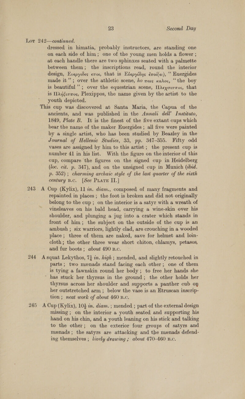 Lor 242—continued. dressed in himatia, probably instructors, are standing one on each side of him; one of the young men holds a flower ; at each handle there are two sphinxes seated with a palmette between them; the inscriptions read, round the interior design, Bvgpyies exot, that is Kvepyidys érot(et), * Kuergides made it’; over the athletic scene, ho rats xados, “the boy is beautiful” ; over the equestrian scene, [Acyourmos, that 18 IAngurros, Plexippos, the name given by the artist to the youth depicted. This cup was discovered at Santa Maria, sie Capua of the ancients, and was published in the Annali dell’ Instituto, 1849, Plate B. It is the finest of the five extant cups which bear the name of the maker Huergides ; all five were painted by a single artist, who has been studied by Beazley in the Journal of Hellenic Studies, 33, pp. 347-355. Fifty odd vases are assigned by him to this artist ; the present cup is number 41 in his list. With the figure on the interior of this cup, compare the figures on the signed cup in Heidelberg (loc. cit. p. 347), and on the unsigned cup in Munich (cbid. p. 352); charming archaic style of the last quarter of the sixth century B.c. [See Puare IT.| 243 A Cup (Kylix), 11 in. diam., composed of many fragments and | repainted in places ; the foot is broken and did not originally belong to the cup; on the interior is a satyr with a wreath of vineleaves on his bald head, carrying a wine-skin over his shoulder, and plunging a jug into a crater which stands in front of him; the subject on the outside of the cup is an ambush ; six warriors, lightly clad, are crouching in a wooded place; three of them are naked, save for helmet and loin- cloth; the other three wear short chiton, chlamys, petasos, and. fai boots ; about 490 B.c. 244 Asquat Lekythos, 7} in. high ; mended, and slightly retouched in parts; two menads stand facing each other; one of them is tying a fawnskin round her body; to free her hands she has stuck her thyrsus in the ground; the other holds her thyrsus across her shoulder and supports a panther cub on her outstretched arm; below the vase is an Etruscan inscrip- tion ; neat work of about 460 B.c. 245 A Cup (Kylix), 103 in. diam. ; mended ; part of the external design missing ; on the interior a youth seated and supporting his hand on his chin, and a youth leaning on his stick and talking to the other; on the exterior four groups of satyrs and menads ; the satyrs are attacking and the menads defend- ing themselves ; lively drawing ; about 470-460 B.c.