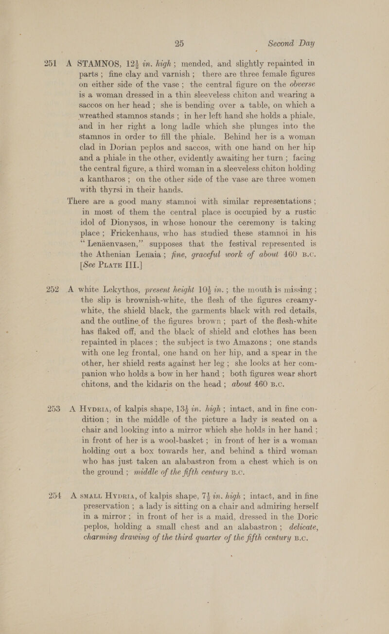 252 parts ; fine clay and varnish; there are three female figures on either side of the vase; the central figure on the obverse is a woman dressed in a thin sleeveless chiton and wearing a saccos on her head ; she is bending over a table, on which a wreathed stamnos stands ; in her left hand she holds a phiale, and in her right a long ladle which she plunges into the stamnos in order to fill the phiale. Behind her is a woman clad in Dorian peplos and saccos, with one hand on her hip and, a phiale in the other, evidently awaiting her turn ; facing the central figure, a third woman in a sleeveless chiton holding a kantharos; on the other side of the vase are three women with thyrsi m their hands. in most of them the central place is occupied by a rustic idol of Dionysos, in whose honour the ceremony is taking place; Frickenhaus, who has studied these stamnoi in his “ Lenienvasen,” supposes that the festival represented is the Athenian Lenaia; fine, graceful work of about 460 B.c. [See Puate IT.| the slip is brownish-white, the flesh of the figures creamy- white, the shield black, the garments black with red. details, and the outline of the figures brown; part of the flesh-white has flaked off; and the black of shield and clothes has been repainted in places ; the subject is two Amazons ; one stands with one leg frontal, one hand on her hip, and a spear in the other, her shield rests against her leg ; she looks at her com- panion who holds a bow in her hand ; both figures wear short dition; in the middle of the picture a lady is seated on a chair and looking into a mirror which she holds in her hand ; in front of her is a wool-basket ; in front of her is a woman — holding out a box towards her, and behind a third woman who has just taken an alabastron from a chest which is on the ground ; middle of the fifth century B.c. preservation ; a lady is sitting on a chair and admiring herself in a mirror; in front of her is a maid, dressed in the Doric peplos, holding a small chest and an alabastron; delicate, charming drawing of the third quarter of the fifth century B.c.