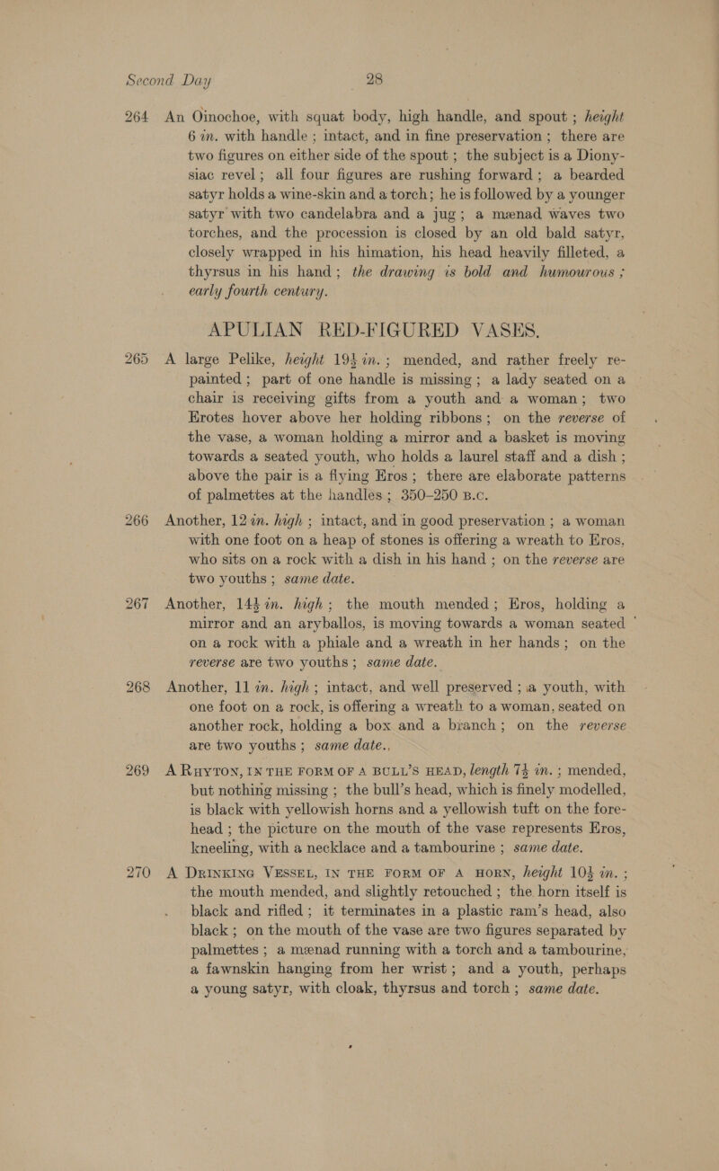 264 265 266 268 269 270 An Oinochoe, with squat body, high handle, and spout ; height 6 wm. with handle ; intact, and in fine preservation ; there are two figures on either side of the spout ; the subject is a Diony- siac revel; all four figures are rushing forward; a bearded satyr holds a wine-skin and a torch; he is followed by a younger satyr with two candelabra and a jug; a menad waves two torches, and the procession is closed by an old bald satyr, closely wrapped in his himation, his head heavily filleted, a thyrsus in his hand; the drawing is bold and humourous ; early fourth century. APULIAN RED-FIGURED VASES. A large Pelike, height 19$%n.; mended, and rather freely re- _ painted; part of one handle is missing; a lady seated on a chair is receiving gifts from a youth and a woman; two Erotes hover above her holding ribbons; on the reverse of the vase, a woman holding a mirror and a basket is moving towards a seated youth, who holds a laurel staff and a dish ; above the pair is a flying Eros; there are elaborate patterns of palmettes at the handles ; 350-250 B.c. Another, 122m. high ; intact, and in good preservation ; a woman with one foot on a heap of stones is offering a wreath to Eros, who sits on a rock with a dish in his hand ; on the reverse are two youths ; same date. Another, 144 in. high; the mouth mended; Eros, holding a mirror and an aryballos, is moving towards a woman seated — on a rock with a phiale and a wreath in her hands; on the reverse are two youths ; same date. Another, 11 in. high ; intact, and well preserved ; 1a youth, with one foot on a rock, is offering a wreath to a woman, seated on another rock, holding a box and a branch; on the reverse are two youths ; same date., A RuyTON, IN THE FORM OF A BULL’S HEAD, length 74 in. ; mended, but nothing missing ; the bull’s head, which is finely modelled, is black with yellowish horns and a yellowish tuft on the fore- head ; the picture on the mouth of the vase represents Eros, kneeling, with a necklace and a tambourine ; same date. A Drinking VESSEL, IN THE FORM OF A HORN, height 105 in. ; the mouth mended, and slightly retouched ; the horn itself is black and rifled; it terminates in a plastic ram’s head, also black ; on the mouth of the vase are two figures separated by palmettes ; a meenad running with a torch and a tambourine, a fawnskin hanging from her wrist; and a youth, perhaps a young satyr, with cloak, thyrsus and torch ; same date.