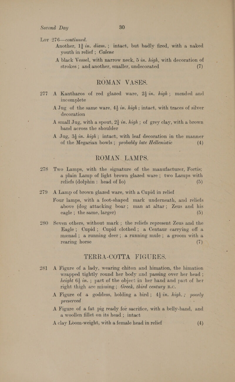 277 Another, 1? in. diam.; intact, but badly fired, with a naked youth in relief ; Calene A black Vessel, with narrow neck, 5 in. high, with decoration of strokes ; and another, smaller, undecorated (7) ROMAN VASES. A Kantharos of red glazed ware, 24%. high; mended and incomplete A Jug of the same ware, 44 i. high; intact, with traces of silver decoration A small Jug, with a spout, 24 on. high ; of grey clay, with a brown band across the shoulder 7 A Jug, 34 in. high; intact, with leaf decoration in the manner of the Megarian bowls; probably late Hellenistic (4) ROMAN. LAMPS. Two Lamps, with the signature of the manufacturer, Fortis; a plain Lamp of light brown glazed ware; two Lamps with reliefs (dolphin : head of Io) (5) A Lamp of brown glazed ware, with a Cupid in relief Four lamps, with a foot-shaped mark underneath, and reliefs above (dog attacking boar; man at altar; Zeus and his eagle ; the same, larger) (5) Seven others, without mark ; the reliefs represent Zeus and the Eagle; Cupid; Cupid clothed; a Centaur carrying off a menad ; a running deer ;. a running mule; a groom with a rearing horse (7) TERRA-COTTA FIGURES. A Figure of a lady, wearing chiton and himation, the himation wrapped tightly round her body and passing over her head ; height 64 in. ; part of the object in her hand and part of her right thigh are missing; Greek, thord century B.c. A Figure of a goddess, holding a bird; 4 %n. high.; poorly preserved A Figure of a fat pig ready for sacrifice, with a belly-band, and a woollen fillet on its head ; intact A clay Loom-weight, with a female head in relief (4)