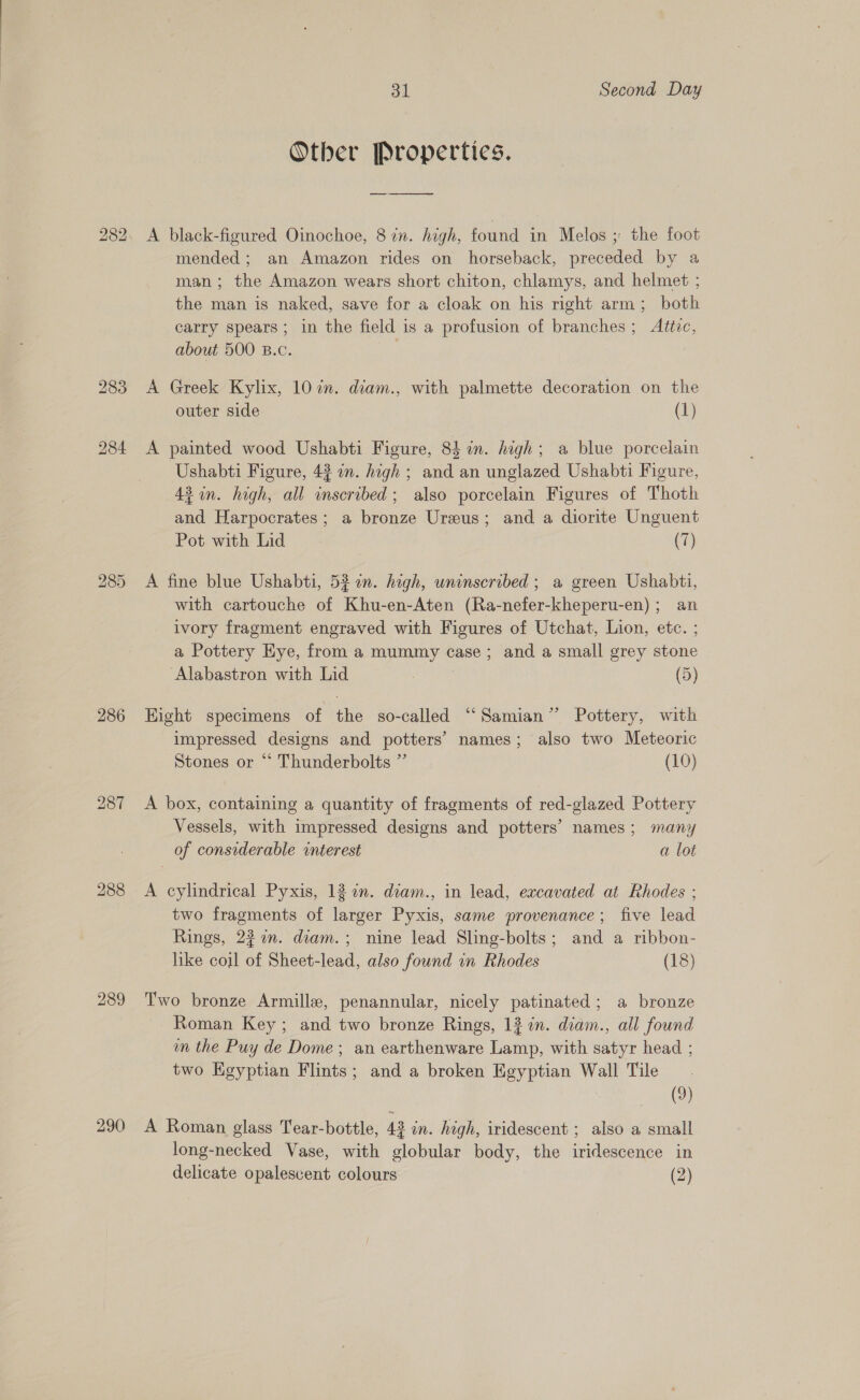 bo CO Ot 286 289 290 31 Second Day Other Properties. A black-figured Oinochoe, 87n. high, found in Melos ; the foot mended; an Amazon rides on horseback, preceded by a man; the Amazon wears short chiton, chlamys, and helmet ; the man is naked, save for a cloak on his right arm; both carry spears; in the field is a profusion of branches; Altec, about 500 B.c. A Greek Kylix, 10 in. diam., with palmette decoration on the outer side (1) A painted wood Ushabti Figure, 84 in. high; a blue porcelain Ushabti Figure, 43 on. high ; and an unglazed Ushabti Figure, 43 in. high, all inscribed; also porcelain Figures of Thoth and Harpocrates; a bronze Ureus; and a diorite Unguent Pot with Lid (7) A fine blue Ushabti, 52 %n. hagh, uninscribed ; a green Ushabti, with cartouche of Khu-en-Aten (Ra-nefer-kheperu-en); an ivory fragment engraved with Figures of Utchat, Lion, etc. ; a Pottery Eye, from a mummy case; and a small grey stone ‘Alabastron with Lid (5) Hight specimens of the so-called “‘Samian” Pottery, with impressed designs and potters’ names; also two Meteoric Stones or “ Thunderbolts ” (10) A box, containing a quantity of fragments of red-glazed Pottery Vessels, with impressed designs and potters’ names; many of considerable interest a lot A cylindrical Pyxis, 12 an. diam., in lead, excavated at Rhodes ; two fragments of larger Pyxis, same provenance; five lead Rings, 227n. diam.; nine lead Sling-bolts; and a ribbon- like coil of Sheet-lead, also found in Rhodes (18) Two bronze Armille, penannular, nicely patinated; a bronze Roman Key; and two bronze Rings, 13 in. diam., all found im the Puy de Dome ; an earthenware Lamp, with satyr head ; two Kgyptian Flints; and a broken Egyptian Wall Tile (9) A Roman glass Tear-bottle, 43 in. high, iridescent ; also a small long-necked Vase, with globular body, the iridescence in delicate opalescent colours (2)