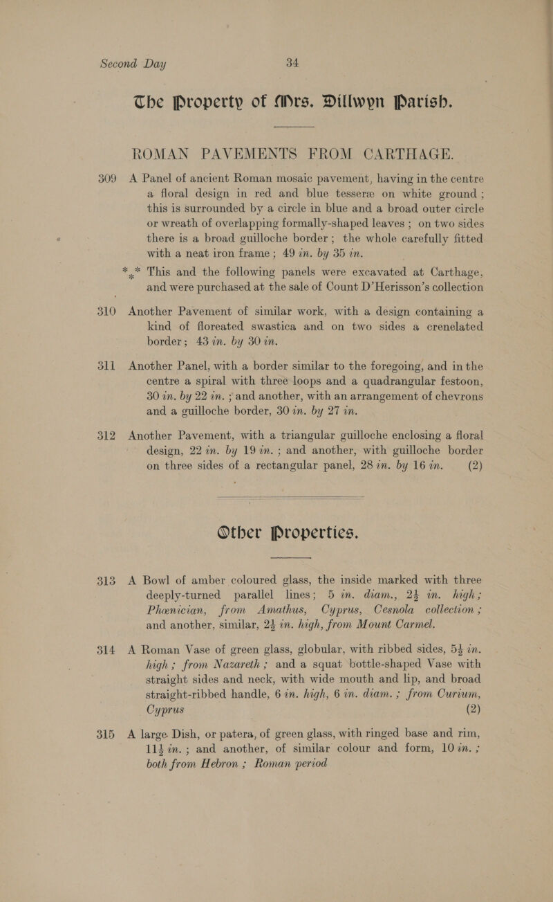 The Property of Mrs. Dillwyn Parish. ROMAN PAVEMENTS FROM CARTHAGE. 309 A Panel of ancient Roman mosaic pavement, having in the centre a floral design in red and blue tesseree on white ground ; this is surrounded by a circle in blue and a broad outer circle or wreath of overlapping formally-shaped leaves ; on two sides there is a broad guilloche border; the whole carefully fitted with a neat iron frame ; 49 in. by 35 an. *.* This and the following panels were excavated at Carthage, and were purchased at the sale of Count D’Herisson’s collection 310 Another Pavement of similar work, with a design containing a kind of floreated swastica and on two sides a crenelated border; 43 in. by 30 an. | 311 Another Panel, with a border similar to the foregoing, and in the centre a spiral with three loops and a quadrangular festoon, 30 in. by 22 an. ; and another, with an arrangement of chevrons and a guilloche border, 30 in. by 27 on. 312 Another Pavement, with a triangular guilloche enclosing a floral design, 22 in. by 19 in. ; and another, with guilloche border on three sides of a rectangular panel, 28 in. by 16 an. (2)   Other Properties.  313 A Bowl of amber coloured glass, the inside marked with three deeply-turned parallel lines; 5 m. diam., 24 im. high; Phenician, from Amathus, Cyprus, Cesnola collection ; and another, similar, 24 in. high, from Mount Carmel. 314 A Roman Vase of green glass, globular, with ribbed sides, 54 in. high ; from Nazareth ; and a squat bottle-shaped Vase with straight sides and neck, with wide mouth and lip, and broad straight-ribbed handle, 6 in. high, 6 in. diam. ; from Curiwm, Cyprus (2) 315 A large. Dish, or patera, of green glass, with ringed base and rim, 114 in. ; and another, of similar colour and form, 107. ; both from Hebron ; Roman period