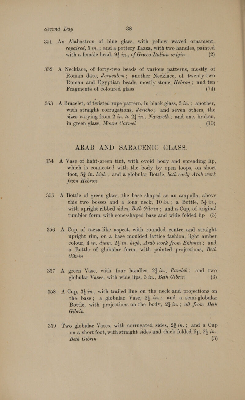 ool 352 3Dd 304 309 306 307 358 309 An Alabastron of blue glass, with yellow waved ornament, repaired, 5in. ; and a pottery Tazza, with two handles, painted with a female head, 93 in., of Greco-Italian origin (2) A Necklace, of forty-two beads of various patterns, mostly of Roman date, Jerusalem; another Necklace, of twenty-two Roman and Egyptian beads, mostly stone, Hebron ; and ten ° Fragments of coloured glass (74) A Bracelet, of twisted rope pattern, in black glass, 3 a. ; another, with straight corrugations, Jericho; and seven others, the sizes varying from 2 in. to 2% n., Nazareth ; and one, broken, in green glass, Mount Carmel (10) ARAB AND SARACENIC GLASS. A Vase of light-green tint, with ovoid body and spreading lip, which is connected with the body by open loops, on short foot, 52 an. high; and a globular Bottle, both early Arab work trom Hebron | A Bottle of green glass, the base shaped as an ampulla, above this two bosses and a long neck, 102n.; a Bottle, 547n., with upright ribbed sides, Beth Gibrin ; and a Cup, of original tumbler form, with cone-shaped base and wide folded lip (3) A Cup, of tazza-like aspect, with rounded centre and straight upright rim, on a base moulded lattice fashion, light amber colour, 4 2n. diam. 24 in. high, Arab work from Ekhmin ; and. a Bottle of globular form, with pointed projections, Beth Gabrin | A green Vase, with four handles, 22 7., Ramleh; and two globular Vases, with wide lips, 3 in., Beth Gibrin (3) A Cup, 34 in., with trailed line on the neck and projections on the base; a globular Vase, 25 i.; and a semi-globular Bottle, with projections on the body, 2%7an.; all from Beth Gabrin Two globular Vases, with corrugated sides, 23 7n.; and a Cup . on a short foot, with straight sides and thick folded lip, 25 a.,