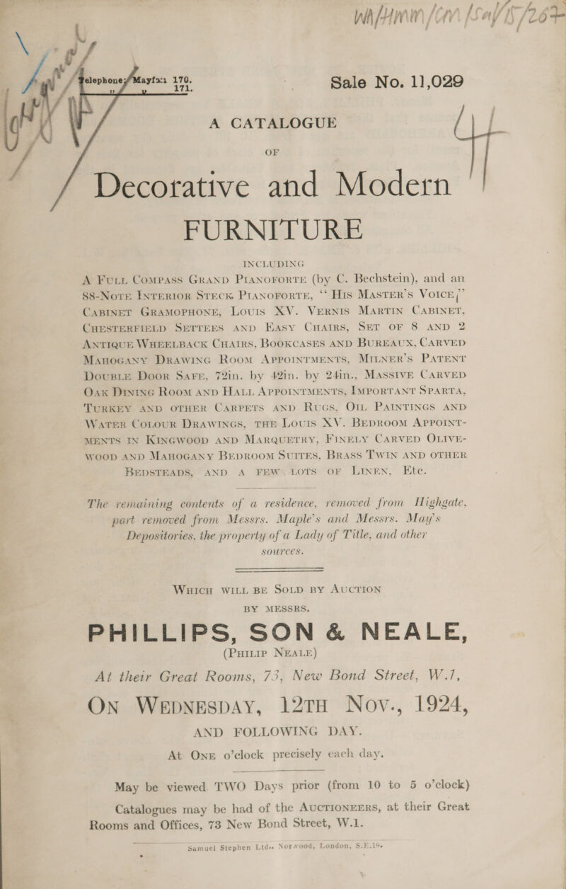 } fa LA pm L ty A} “~ : a i ‘y 7 ff 7 h WA-HMIn AN Ay Shs &amp; j    ayta:i 170. ¥ Sale No. 1],029 i, A CATALOGUE OF Decorative and Modern © FURNITURE INCLUDING A Furi Compass GRAND PIANOFORTE (by C. Bechstein), and an 88-Nore InTERIOR STECK PIANOFORTE, ‘‘ His MASTER’S VOICE , CABINET GRAMOPHONE, Louis XV. VERNIS MARTIN CABINET, CHESTERFIELD SETTEES AND Easy Cuatirs, SET OF 8 AND 2 ANTIQUE WHEELBACK CHAIRS, BOOKCASES AND BUREAUX, CARVED Manocaxny DRAWING Room APPOINTMENTS, MILNER’S PATENT DovusLe Door Sarr, 72in. by 42in. by 24in., MAssivE CARVED Oak Dixine Room anp HAtni APPOINTMENTS, IMPORTANT SPARTA, TURKEY AND OTHER CARPETS AND Rucs, Otm PAINTINGS AND Water CoLour DrAawincs, THE Louis XV. BEDROOM APPOINT- MENTS IN Kinacwoop AND MARQUETRY, FINELY CARVED OLIVE- Woop AND MAHOGANY BEDROOM SUITES, BRASS TWIN AND OTHER BEDSTEADS, AND A FEW: LOTS OF LINEN, Etc. —— ees  The remaining contents of a residence, removed from Highgate, peit removed from Messrs. Maple’s and Messrs. May's Depositories, the property of a Lady of Title, and other sources.   WHICH WILL BE SOLD BY AUCTION BY MESSRS. PHILLIPS, SON &amp; NEALE, - a (PHitip NEALE) At their Great Rooms, 73, New Bond Street, W.7, On Wepbnespay, 12TH Nov., 1924, AND FOLLOWING DAY. At One o’clock precisely each day. May be viewed. TWO Days prior (from 10 to 5 o'clock) Catalogues may be had of the AUCTIONEERS, at their Great Rooms and Offices, 73 New Bond Street, W.1. Samuel Stephen Ltd+ Norwood, London, S.E.1%