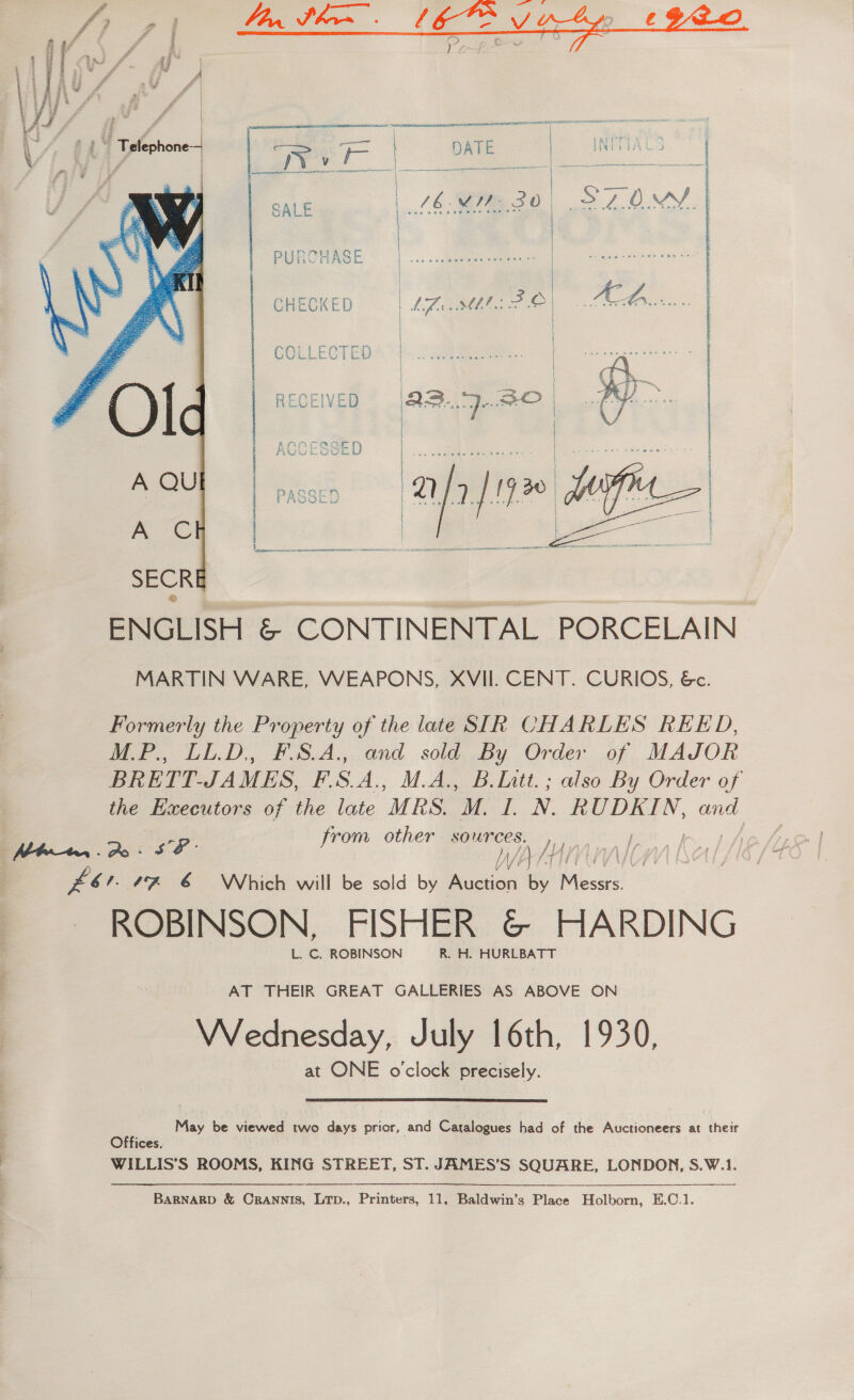  aS ARERR OAR A NSN CS Tee NS — . | r ie INMIATS , ee as fk aes - * | | a : SALE | 76 yee sO) LO.  SPs see zm PURCHASE 3 CHECKED eee sit © i  | COLLECTED * 7). nae.  Sa ee ne  ENGLISH &amp; CONTINENTAL PORCELAIN MARTIN WARE, WEAPONS, XVII. CENT. CURIOS, &amp;. Formerly the Property of the late SIR CHARLES REED, M.P., LL.D, FSA. and sold By Order of MAJOR BRETT-JAMES, F.S.A., M.A., Blatt. ; also By Order of the ducecclilons of the late MRS. M. L. N. RUDKIN, and from other sources. , Be a We Zor. “7 6 Which will be sold by Auction By elt ; ROBINSON, FISHER &amp; HARDING L.C. ROBINSON —R. H. HURLBATT AT THEIR GREAT GALLERIES AS ABOVE ON Wednesday, July 16th, 1930, at ONE o'clock precisely. May be viewed two days prior, and Catalogues had of the Auctioneers at their Offices, WILLIS’S ROOMS, KING STREET, ST. JAMES’S SQUARE, LONDON, S.W.1.