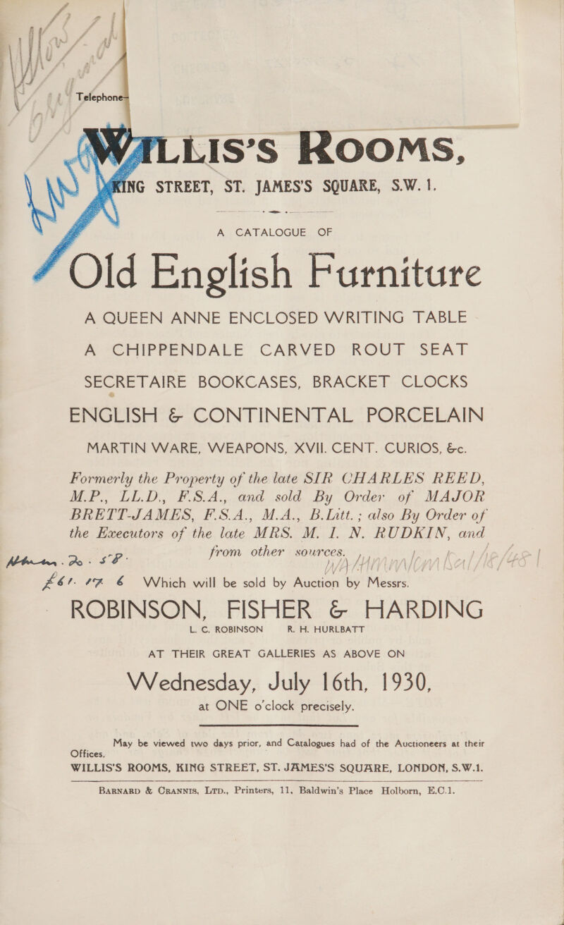Se RN Ne  A CATALOGUE OF f O! F English E Furniture A QUEEN ANNE ENCLOSED WRITING TABLE A CHIPPENDALE CARVED ROUT SEAT SECRETAIRE BOOKCASES, BRACKET CLOCKS ENGLISH &amp; CONTINENTAL PORCELAIN MARTIN WARE, WEAPONS, XVII. CENT. CURIOS, &amp;. Formerly the Property of the late SIR CHARLES REED, M.P., LL.D, F.S.A., and sold By Order of MAJOR BRETT. JAMES, PSA. M.A., B.Intt.; also By Order of the Hecceutons of the late “MRS. M. ie N. RUDKIN, and SP: from other sources. , ers “% 6 Which will be sold by iin By ah od ROBINSON, FISHER &amp; HARDING L. C. ROBINSON R. H. HURLBATT {iA/) AT THEIR GREAT GALLERIES AS ABOVE ON Wednesday, July 16th, 1930, at ONE o'clock precisely. May be viewed two days prior, and Catalogues had of the Auctioneers at their Offices, WILLIS’S ROOMS, KING STREET, ST. JAMES’S SQUARE, LONDON, S.W.1.