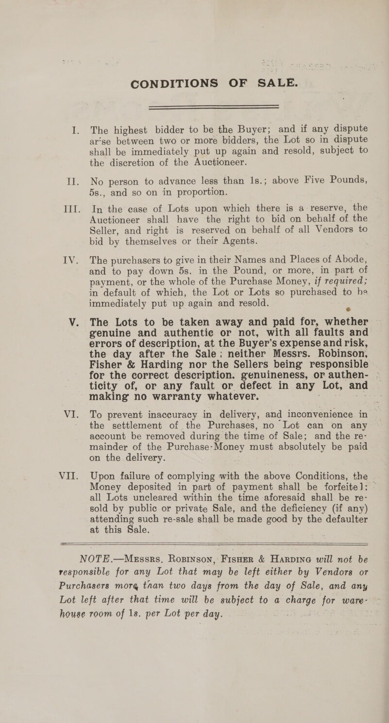 CONDITIONS OF SALE.   The highest bidder to be the Buyer; and if any dispute arse between two or more bidders, the Lot so in dispute shall be immediately put up again and resold, subject to the discretion of the Auctioneer. No person to advance less than 1s.; above Five Pounds, 5s., and so on in proportion. In the case of Lots upon which there is a reserve, the Auctioneer shall have the right to bid on behalf of the Seller, and right is reserved on behalf of all Vendors to bid by themselves or their Agents. The purchasers to give in their Names and Places of Abode, and to pay down 5s. in the Pound, or more, in part of payment, or the whole of the Purchase Money, if required; in default of which, the Lot or Lots so purchased to he immediately put up again and resold. x genuine and authentic or not, with all faults and errors of description, at the Buyer’ Ss expense and risk, the day after the Sale; neither Messrs. Robinson, Fisher &amp; Harding nor the Sellers being responsible for the correct description. genuineness, or authen- - ticity of, or any fault or defect in any Lot, and making no warranty whatever. ae To prevent inaccuracy in delivery, and inconvenience in &amp; the settlement of the Purchases, no Lot can on any ~ account be removed during the time of Sale; and the re- mainder of the peg must abaolutely be paid on the delivery. Upon failure of complying with the Shine: Conditions, the Money deposited in part of payment shall be forfeite]; all Lots uncleared within the time aforesaid shall be re- sold by public or private Sale, and the deficiency (if any) attending such re-sale shall be made good by the defaulter at this Sale. 
