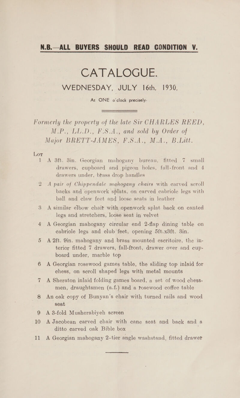 CATALOGUE. VVEDINESDAY, JULY {otn, 1730. At ONE o'clock precisely- Lot if bo Oo 10 1] A 3ft. 3in. Georgian mahogany bureau, fitted 7 small drawers, cupboard and pigeon holes, fall-front and 4 drawers under, brass drop handles A pair of Chippendale mahogany chairs with carved scroll backs and openwork splats, on carved cabriole legs with ball and claw feet and loose seats in leather A similar elbow chair with openwork splat back on canted legs and stretchers, loose seat in velvet A Georgian mahogany circular end 2-flap dining table on cabriole legs and club feet, opening 5ft.x8ft. 3in. A 2ft. 9in. mahogany and brass mounted escritoire, the in- terior fitted 7 drawers, fall-front, drawer over and cup- board under, marble top . A Georgian rosewood games table, the sliding top inlaid for chess, on scroll shaped legs with metal mounts A Sheraton inlaid folding games board, a set of wood chess- men, draughtsmen (a.f.) and a tosewood coffee table An oak copy of Bunyan’s chair with turned rails and wood seat 7 A 8-fold Musherabiyeh screen A Jacobean carved chair with cane seat and back and a ditto earved oak Bible box : A Georgian mahogany 2-tier angle washstand, fitted drawer