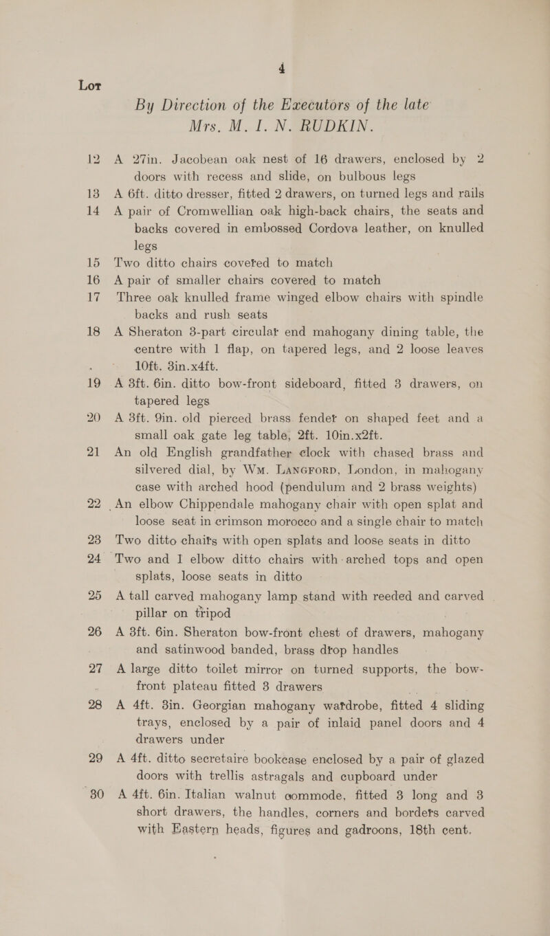 21 22 29 80 By Direction of the Executors of the late Mrs. M.t. IN Gag DICIN . A 27in. Jacobean oak nest of 16 drawers, enclosed by 2 doors with recess and slide, on bulbous legs A 6ft. ditto dresser, fitted 2 drawers, on turned legs and rails A pair of Cromwellian oak high-back chairs, the seats and backs covered in embossed Cordova leather, on knulled legs Two ditto chairs coveted to match A pair of smaller chairs covered to match Three oak knulled frame winged elbow chairs with spindle backs and rush seats A Sheraton 3-part circular end mahogany dining table, the centre with 1 flap, on tapered legs, and 2 loose leaves 10ft. 3in.x4ft. A 3ft. 6in. ditto bow-front sideboard, fitted 8 drawers, on tapered legs A 3ft. 9in. old pierced brass. fender on shaped feet and a small oak gate leg table, 2ft. 10in.x2ft. An old English grandfather elock with chased brass and silvered dial, by Wm. LANGFORD, London, in mahogany case with arched hood (pendulum and 2 brass weights) loose seat in crimson morocco and a single chair to match Two ditto chaitgs with open splats and loose seats in ditto splats, loose seats in ditto A tall carved mahogany lamp stand with reeded and carved | pillar on tripod | A 3ft. 6in. Sheraton bow-front chest of drawers, mahogany and satinwood banded, brass drop handles A large ditto toilet mirror on turned supports, the bow- front plateau fitted 3 drawers A 4ft. 3in. Georgian mahogany wafdrobe, fitted 4 ice trays, enclosed by a pair of inlaid panel doors and 4 drawers under A 4ft. ditto secretaire bookease enclosed by a pair of glazed doors with trellis astragals and cupboard under A 4ft. 6in. Italian walnut aommode, fitted 3 long and 3 short drawers, the handles, corners and bordets carved with Eastern heads, figures and gadroons, 18th cent,
