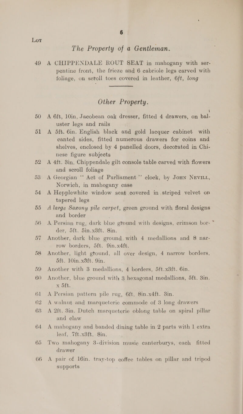 49 50 51 56 6 The Property of a Gentleman. A CHIPPENDALE ROUT SEAT in mahogany with ser- pentine front, the frieze and 6 cabriole legs carved with foliage, on scroll toes covered in leather, 6ft, long Other Property. A 6ft, 10in, Jacobean oak dresser, fitted 4 drawers, on bal- uster legs and rails A 5ft. 6in. English black and gold lacquer cabinet with canted sides, fitted numerous drawers for coins and shelves, enclosed by 4 panelled doors, decorated in Chi- nese figure subjects A 4ft. 8in. Chippendale gilt console table carved with flowers and scroll foliage A Georgian “‘ Act of Parliament ’’ clock, by Joun NEVILL, Norwich, in mahogany case A Hepplewhite window seat covered in striped velvet on tapered legs A large Saxony pile carpet, green ground with floral designs and border A Persian rug, dark blue ground with designs, crimson bor- * der, 5it. 5in.x8ft. Sin. Another, dark blue ground with 4 medallions and 8 nar- row borders, 5ft. Qin. x4ft. Another, light ground, all over design, 4 narrow borders, dft. 10in.x8ft. 9in. Another with 3 medallions, 4 borders, 5ft.x8ft. 6in. Another, blue ground with 3 hexagonal medallions, 5ft. 3in. ML. | A Persian pattern pile rug, 6ft, 8in.x4ft. 3in. A walnut and marqueterie commode of 3 long drawers A 2ft. 3in. Dutch marqueterie oblong table on spiral pillar and claw A mahogany and banded dining table in 2 parts with 1 extra leat, 71t.x8ft.-8in. Two mahogany 8-division music canterburys, each fitted drawer A pair of 16in. tray-top coffee tables on pillar and tripod supports