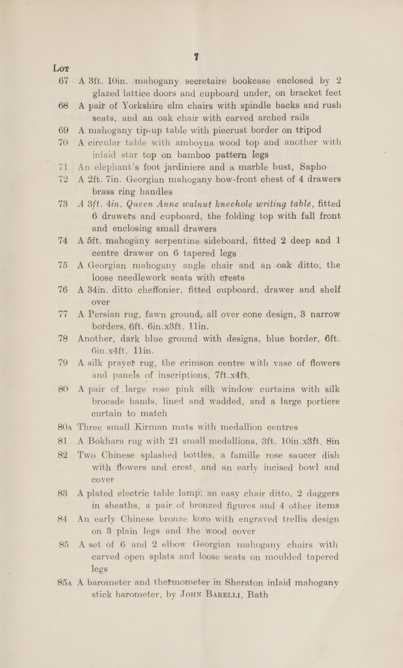 67: - 68 85 85a 7 glazed lattice doors and cupboard under, on bracket feet A pait of Yorkshire elm chairs with spindle backs and rush seats, and an oak chair with carved arched rails A mahogany tip-up table with piecrust border on tripod A circular table with amboyna wood top and ancther with inlaid star top on bamboo pattern legs An elephant’s foot jardiniere and a marble bust, Sapho A 2ft. Tin. Georgian mahogany bow-front chest of 4 drawers brass ring handles A 3ft. din. Queen Anne walnut kneehole writing Abie, fitted 6 drawets and cupboard, the folding top with fall front and enclosing small drawers A 5ft. mahogany serpentine sideboard, fitted 2 deep and 1 ‘centre drawer on 6 tapered legs A Georgian mahogany angle chair and an-oak ditto, the loose needlework seats with crests A 384in. ditto cheffonier, fitted cupboard, drawer and shelf over . A Persian rug, fawn ground, all over cone design, 3 narrow borders, 6ft. 6in.x8ft. lin. Another, dark blue ground with designs, blue border, 6ft. 6in.x4ft. 1lin. A silk prayer rug, the crimson centre with vase of flowers and panels of inscriptions, 7ft.x4ft, A pair of .large rose pink silk window curtains with silk brocade bands, lined and wadded, and a large portiere curtain to match Three small Kirman mats with medallion centres A ‘Bokhara rug with 21 small medallions, 3ft. 10in.x8ft. 8in Two Chinese splashed bottles, a famille rose saucer dish with flowers and crest, and an early incised bowl and cover A plated electric table lamp, an easy chair ditto, 2 daggers in sheaths, a pair of bronzed figures and 4 other items An early Chinese bronze koro with engraved trellis design on 8 plain legs and the wood cover A set of 6 and 2 elbow Georgian mahogany chairs with carved open splats and loose seats on moulded tapered legs A barometer and thermometer m Sheraton inlaid mahogany stick barometer, by JoHN Barenur, Bath