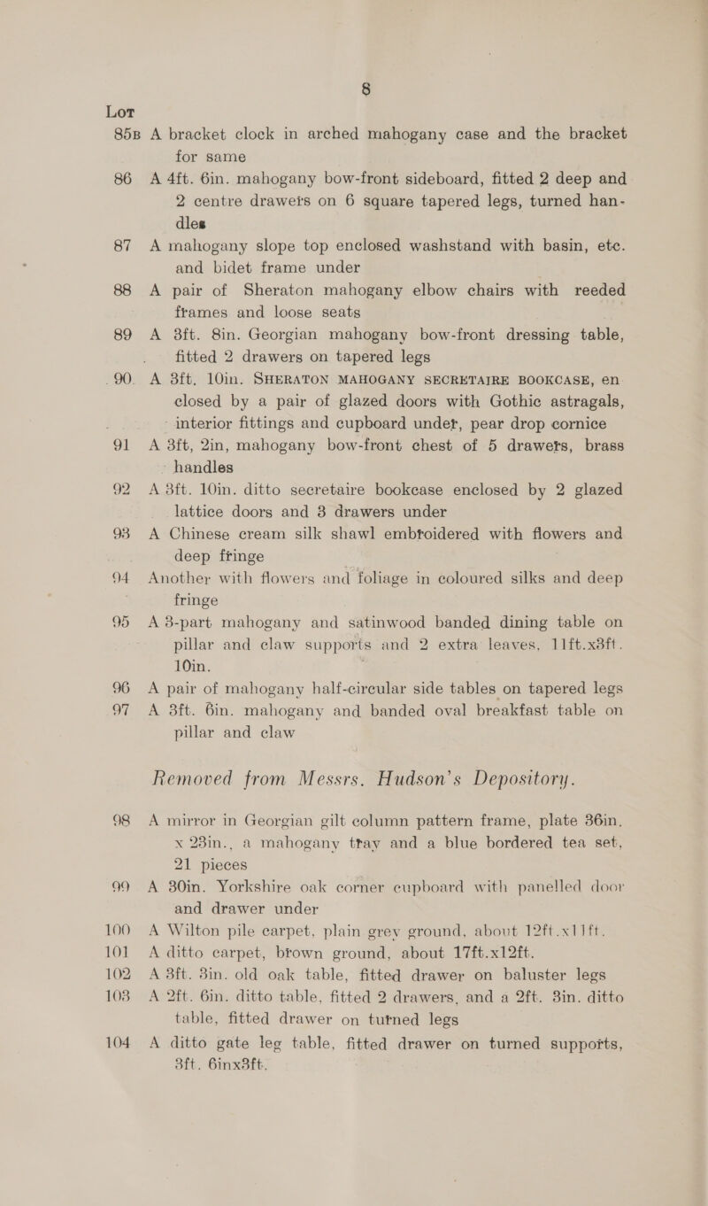 86 87 89 94 96 of 98 99 100 101 102 108 104 for same A 4ft. 6in. mahogany bow-front sideboard, fitted 2 deep and 2 centre draweis on 6 square tapered legs, turned han- dles A mahogany slope top enclosed washstand with basin, ete. and bidet frame under A pair of Sheraton mahogany elbow chairs with reeded frames and loose seats A 8ft. 8in. Georgian mahogany bow-front dressing table, fitted 2 drawers on tapered legs A 38ft. 10in. SHERATON MAHOGANY SECRETAIRE BOOKCASE, en: closed by a pair of glazed doors with Gothic astragals, interior fittings and cupboard under, pear drop cornice A 3ft, 2in, mahogany bow-front chest of 5 drawers, brass handles A 3ft. 10in. ditto secretaire bookease enclosed by 2 glazed lattice doors and 3 drawers under A Chinese cream silk shawl embtoidered with flowers and deep fringe Another with flowers and fohage in coloured silks and deep fringe A 8-part mahogany and satinwood banded dining table on pillar and claw supports and 2 extra leaves, 11ft.x3ft. 10in. | A pair of mahogany half-cireular side tables on tapered legs A 3ft. 6in. mahogany and banded oval breakfast table on pillar and claw Removed from Messrs. Hudson's Depository. A mirror in Georgian gilt column pattern frame, plate 36in. x 23in., a mahogany tray and a blue bordered tea set, 21 pieces A 30in. Yorkshire oak corner cupboard with panelled door and drawer under A Wilton pile carpet, plain grev ground, about 12ft.x11ft. A ditto carpet, brown ground, about 17ft.x12ft. A 3ft. 8m. old oak table, fitted drawer on baluster legs A 2ft. 6in. ditto table, fitted 2 drawers, and a 2ft. 8in. ditto table, fitted drawer on turned legs A ditto gate leg table, fitted drawer on turned supports, 3ft. 6inx3ft. ;