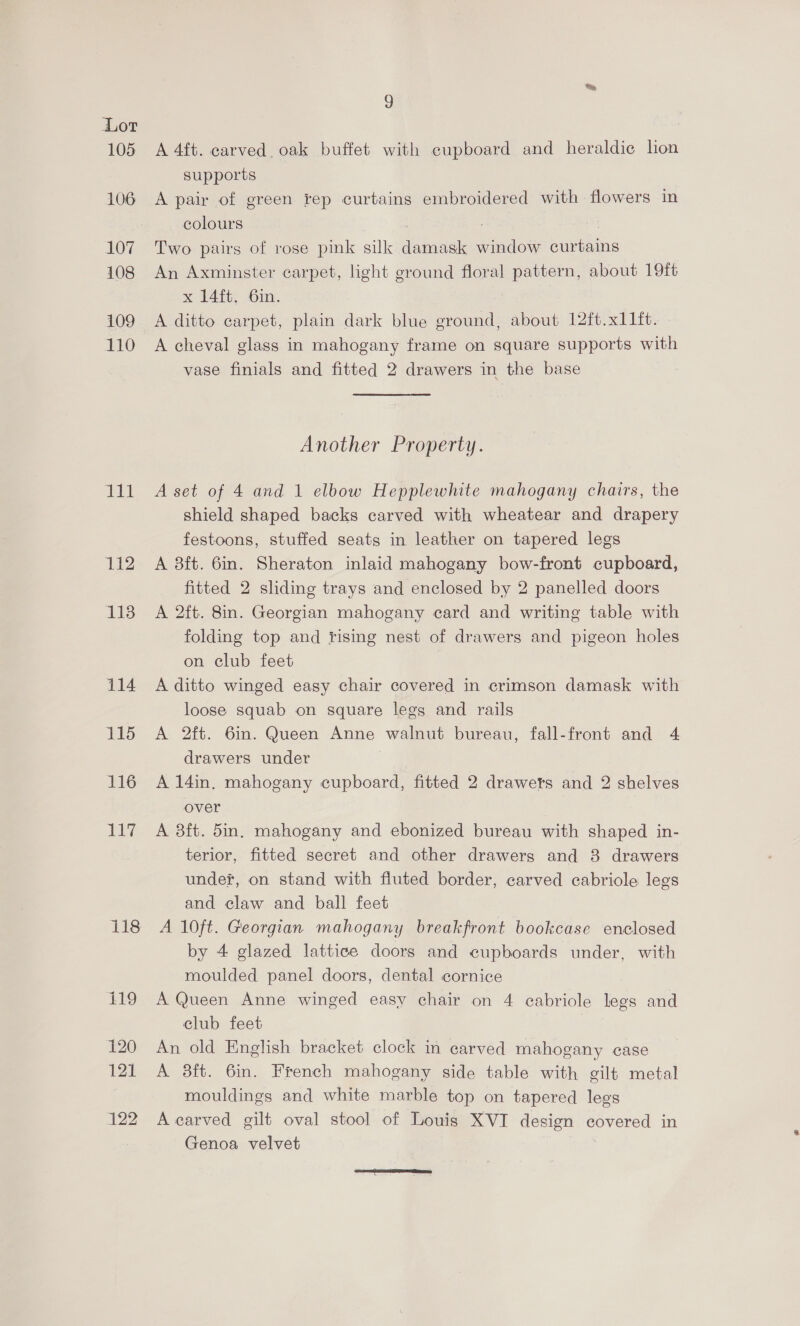 105 106 107 108 109 110 111 112 118 114 115 116 Dey 9 A 4ft. carved. oak buffet with cupboard and heraldic lon supports A pair of green rep curtains embroidered with flowers in colours | Two pairs of rose pink silk damask window curtains An Axminster carpet, light ground floral pattern, about 19ft x 24ite: Om. A ditto carpet, plain dark blue ground, about 12ft.x11ft. A cheval glass in mahogany frame on square supports with vase finials and fitted 2 drawers in the base Another Property. A set of 4 and 1 elbow Hepplewhite mahogany chairs, the shield shaped backs carved with wheatear and drapery festoons, stuffed seats in leather on tapered legs A 8ft. 6in. Sheraton inlaid mahogany bow-front cupboard, fitted 2 sliding trays and enclosed by 2 panelled doors A 2ft. 8in. Georgian mahogany card and writing table with folding top and fising nest of drawers and pigeon holes on club feet | A ditto winged easy chair covered in crimson damask with loose squab on square legs and rails A 2ft. 6in. Queen Anne walnut bureau, fall-front and 4 drawers under A 14in. mahogany cupboard, fitted 2 drawets and 2 shelves over A 8ft. 5in. mahogany and ebonized bureau with shaped in- terior, fitted secret and other drawers and 8 drawers under, on stand with fluted border, carved cabriole legs and claw and ball feet A 10ft. Georgian mahogany breakfront bookcase enclosed by 4 glazed lattice doors and cupboards under, with moulded panel doors, dental cornice A Queen Anne winged easy chair on 4 cabriole legs and club feet An old English bracket clock in carved mahogany case A 38ft. 6in. French mahogany side table with gilt metal mouldings and white marble top on tapered legs A carved gilt oval stool of Louis XVI design covered in Genoa velvet 