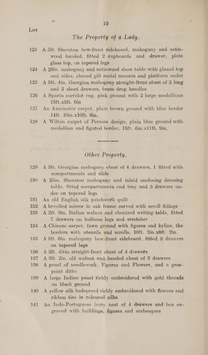 123 129 130 131 132 133 135 136 137 138 139 140 141 10 The Property of a Lady. A 5ft. Sheraton bow-front sideboard, mahogany and satin- wood banded, fitted 2 cupboards and drawer, plate glass top, on tapered legs A 29in. mahogany and satinwood show table with glazed top and sides, chased gilt metal mounts and platform under A 8ft. 4in. Georgian mahogany straight-front chest of 3 long and 2 short drawers, brass drop handles A Sparta corridor rug, pink ground with 2 large medallions 13ft.x3ft. 6in An Axminster carpet, plain brown ground with blue border 14ft. 10in.x10ft. Qin. A Wilton carpet of Persian design, plain blue ground with medallion and figured border, 18ft. 6in.x1l1ft. Qin. Other Property. A 38ft. Georgian mahogany chest of 4 drawers, 1 fitted with compartments and slide A 25in. Sheraton mahogany and inlaid socket dressing table, fitted compartments end tray and 3 drawers un- der on tapered legs An old English silk patchwork quilt A bevelled: mirror in oak frame carved with scroll foliage A 2ft. 9in. Italian walnut and ebonized writing table, fitted 7 drawers on bulbous legs and stretcher A Chinese carpet, fawn ground with figures and kylins, the borders with utensils and scrolls, 10ft. 2in.x8ft. Qin. A 3ft. 6in. mahogany bow-front sideboard, fitted 3 draw ere: on tapered legs A 3ft. ditto straight-front chest of 4 drawers A, 8ft. 2in. old walnut and-banded chest. of 5 drawers A panel of needlework, Figures and Flowers, and a gros- point ditto A large Indian panel fichly embroidered with gold threads on black ground A yellow silk bedspread richly embroidered with flowers and ribbon ties in coloured silks An Indo-Portuguese ivory nest of 4 drawers and box en- sraved with buildings, figures and arabesques