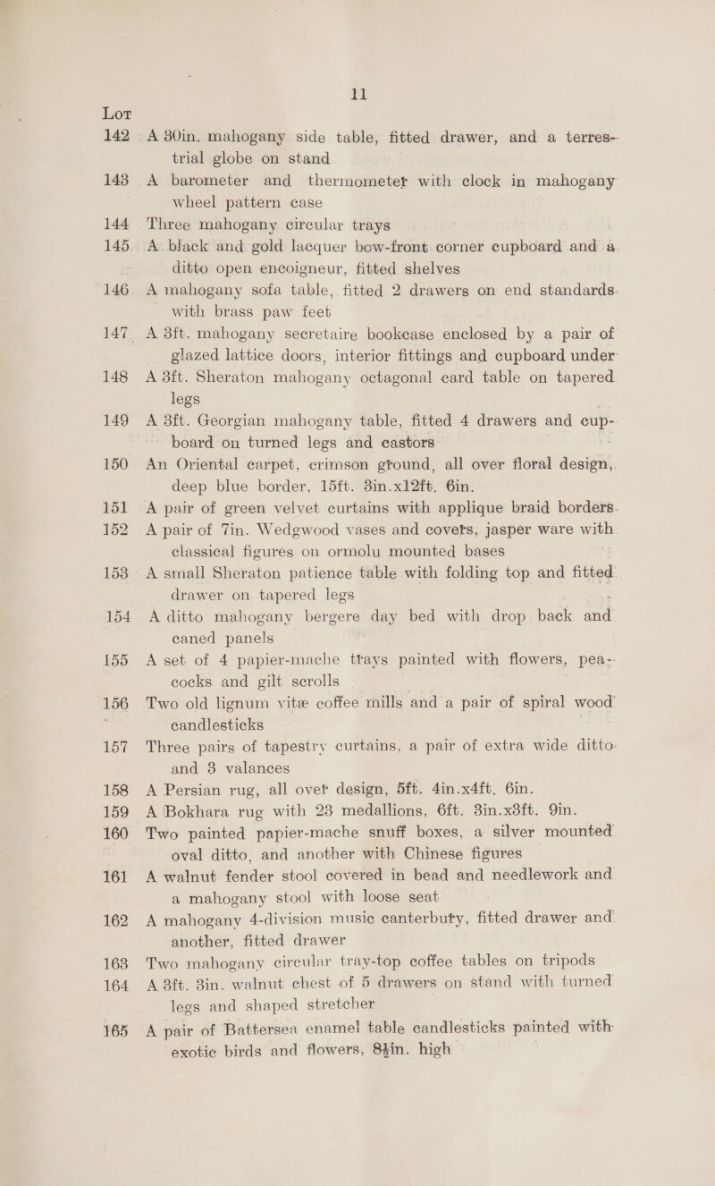 142 143 144 146 148 150 151 152 154 155 15 157 158 159 16 161 162 163 164 165 11 A 30in. mahogany side table, fitted drawer, and a terres-- trial globe on stand wheel pattern case Three mahogany circular trays ditto open encoigneur, fitted shelves with brass paw feet A 3ft. mahogany secretaire bookcase sed by a pair of glazed lattice doors, interior fittings and cupboard under: A 8ft. Sheraton aera octagonal card table on tapered. legs A 3it. Georgian mahogany table, fitted 4 drawers and cup- ~ board on turned legs and castors” An Oriental carpet, crimson gtound, all over floral ea deep blue border, 15ft. 8in.x12ft. 6in. A pair of Tin. Wedgwood vases and covets, jasper ware ce classical figures on ormolu mounted bases A small Sheraton patience table with folding top and fitted drawer on tapered legs A ditto mahogany bergere day bed with drop baek eel eaned panels A set of 4 papier-mache trays painted with flowers, | Peas: cocks and gilt scrolls | Two old hgnum vitee coffee mills and a pair of spiral wood candlesticks ; Three pairs of tapestry curtains, a pair of extra wide ditto and 38 valances A Persian rug, all over design, 5ft. 4in.x4ft. 6in. A 'Bokhara rug with 23 medallions, 6ft. 3in.x3ft. Qin. Two painted papier-mache snuff boxes, a silver mounted oval ditto, and another with Chinese figures A walnut fender stool covered in bead and needlework and. a mahogany stool with loose seat A mahogany 4-division music canterbuty, fitted drawer and another, fitted drawer Two mahogany circular tray-top coffee tables on tripods legs and shaped stretcher A pair of Battersea enamel! table candlesticks painted with exotic birds and flowers, 84in. high