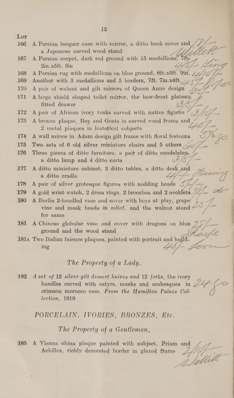 _Lot 166 A Persian lacquer case with mirror, a ditto book cover and Veg oe =e a Japanese carved wood stand A by Mtl 167 A Persian carpet, dark red ground with 15 medallions 7 we 2in.x5ft. 3in LY iS, a -— (AAPry 168 A Persian rug with medallions on blue ground, 8ft. Beh.’ ‘Oin, CH Gti en 169 Another with 3 medallions and 5 borders, 7ft. Tin.x4ft. ~~ ¢- wa ie 170 A pair of walnut and gilt mirrors of Queen Anne design 4? < a Ves 4171 A large shield shaped toilet mirror, the bow-front plateau, pA fitted drawer oe) ee P 172° «=A pair of African ivory tusks carved with native figures ce gz Ya = 173 A bronze plaque, Boy and Goats in carved wood frame and , eb) Z C F 2 metal plaques in historical subjects /, \ a 174 A wall mirror in Adam design gilt frame with floral festoons ¢/) / V2. fe 175 Two sets of 6 old silver miniature chairs and 5 others: Ag /- n YZ 176 ‘Three pieces of ditto furniture, a pair of ditto candelabra, / Z a ditto lamp and 4 ditto carts oF 5S /— 177 A ditto miniature cabinet, 3 ditto tables, a ditto desk and ao a a ditto cradle LY af (7 OF ees? 178 A pair of silver grotesque figures with nodding heads oe Zz —/_ /4 179 =A gold wrist watch, 2 dress rings, 2 brooches and 2 necklets_’ 1p ole 180 A Berlin 2-handled vase and cover with boys at play, grape’ Ul oe vine and mask heads in relief, and the walnut stand“ /~ for same 181 A Chinese globular vase and cover with dragons on blue LEP ground and the wood stand OL! L2 1814 Two Italian faience plaques, painted with portrait and ba a ing fof COD Oe The Property of a Lady. 182 A set of 12 silver gilt dessert knives and 12 forks, the ivory =i handles carved with satyrs, masks and arabesques in Lr (-o crimson morocco case. From the Hamilton Palace Col- 4) 7 lection, 1919 PORCELAIN, IVORIES, BRONZES, Etc. The Property of a Gentleman, 483 A Vienna china plaque painted with subject, Priam and Achilles, richly decorated border in glazed frame  \ \ AN AXA \ > ¢ ~ \ ~ ~*~ ™~ ~\