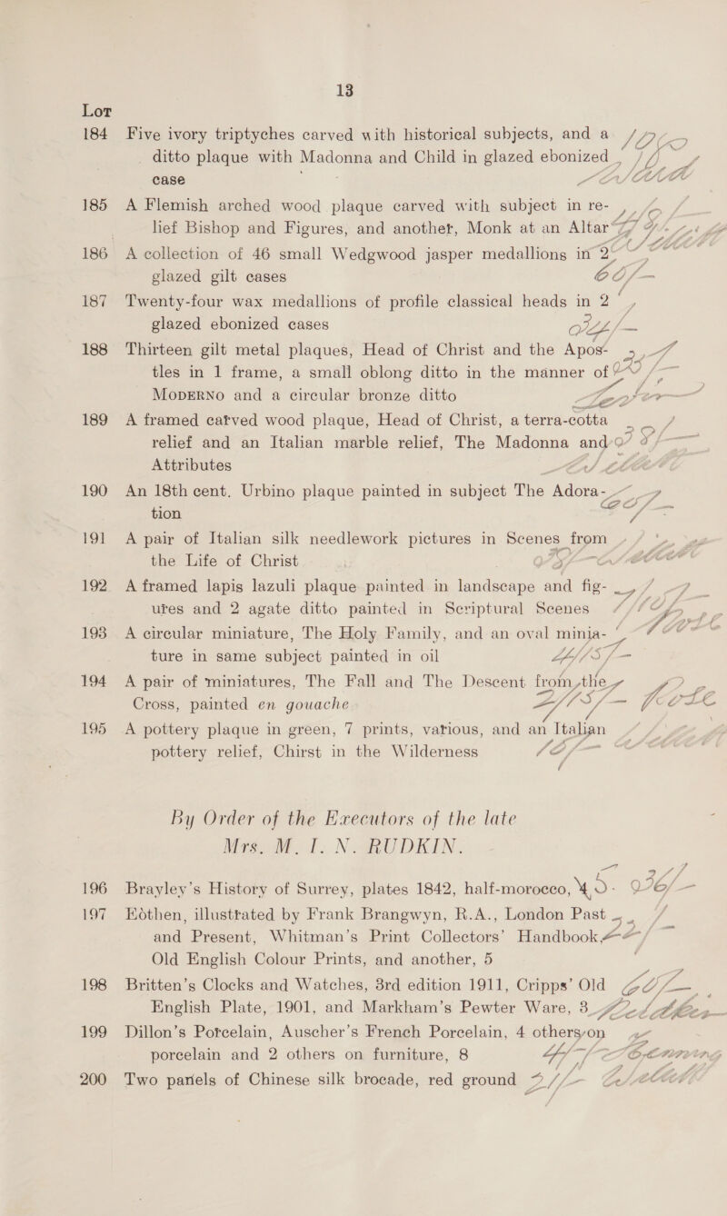 Lor 184 Five ivory triptyches carved with historical subjects, and a VO ditto plaque with Madonna and Child in glazed ebonized _, 0 J , case S St/AA 185 A Flemish arched wood plaque carved with subject in re- , / | lief Bishop and Figures, and another, Monk at an Altar% we yk 186 A collection of 46 small Wedgwood jasper medallions in 25° ~~. glazed gilt cases Ee /— 187 Twenty-four wax medallions of profile classical heads in 2 oo glazed ebonized cases WY = 188 Thirteen gilt metal plaques, Head of Christ and the Apos- 2s oS tles in 1 frame, a small oblong ditto in the manner of 2“ /-~ MopERNo and a circular bronze ditto a fer 189 A framed catved wood plaque, Head of Christ, a terra- cotta Y relief and an Italian marble relief, The Madonna and Attributes iA 190 An 18th cent. Urbino plaque painted in subject The Adora-- ~_ FD tion Co a 191 A pair of Italan silk needlework pictures in Se dee the Life of Christ Of 192 A framed lapis lazuli plaque painted in ner eee Pe i ey ures and 2 agate ditto painted in Scriptural Scenes WA eh 193 A circular miniature, The Holy Family, and an oval pe 7 hte | ture in same maliject painted in oil LA// 194 A pair of miniatures, The Fall and The Descent trot ike P San Cross, painted en gouache AY US /— VA oH LE 195 A pottery plaque in green, 7 prints, various, and ant Talia pottery relief, Chirst in the Wilderness Ce, : éf By Order of the Executors of the late Miagode 1. Nea DEIN. ee: 196 Brayley’s History of Surrey, plates 1842, half-moroeeo, 4,0 V76/— 197 Hothen, illustrated by Frank Brangwyn, R.A., London Past. / and Present, Whitman’s Print Collectors’ Handbook #-&amp; Old English Colour Prints, and another, 5 198 Britten’s Clocks and Watches, 8rd edition 1911, Cripps’ Old GO, Ce English Plate, 1901, and Markham’s Pewter Ware, 34 tied lz eA pg 199 Dillon’s Porcelain, Auscher’s French Porcelain, 4 ae, porcelain and 2 others on furniture, 8 LY [aL O, AIAG ee 200 Two parels of Chinese silk brocade, red ground os, — Ce