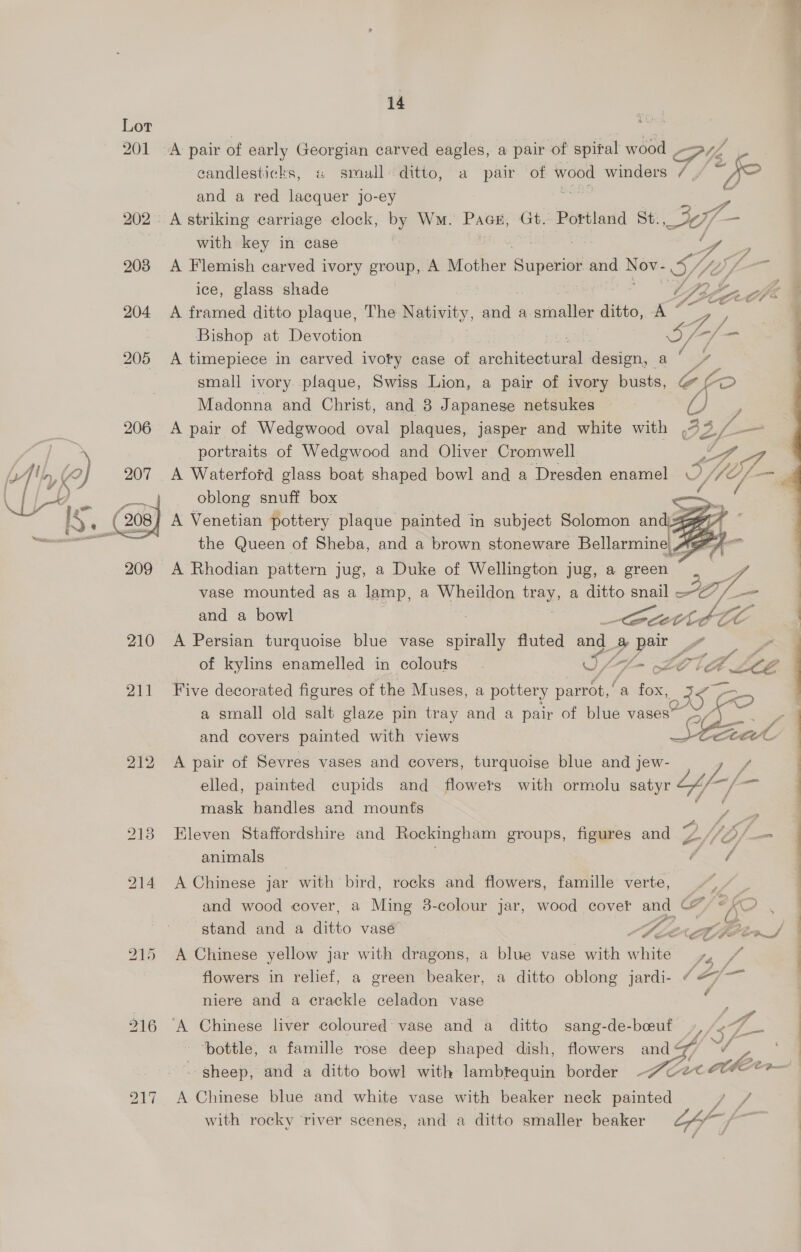 201  aie Scag 14 A pair of early Georgian carved eagles, a pair of spital wood wit 6 candlesticks, « small ditto, a pair of wood winders “fo and a red lacquer jo-ey A striking carriage clock, by Wm. PxaH, Gt. Portland St. e/a with key in case She y A Flemish carved ivory group, A Mother Superior and Nov- S/ i ice, glass shade D230 och: A framed ditto plaque, The —— anne a agai: ditto, A “ 4 / Bishop at Devotion cals Sf. — A timepiece in carved ivoty case of ecaueiaael design, a‘ ” small ivory plaque, Swiss Lion, a pair of ivory busts, Gl <e, Madonna and Christ, and 3 Japanese netsukes f A pair of Wedgwood oval plaques, jasper and white with .72 2£—- portraits of Wedgwood and Oliver Cromwell Pes TF A Waterford glass boat shaped bowl and a Dresden enamel Y ES i <a”    oblong snuff box Be the Queen of Sheba, and a brown stoneware Bellarmine| A A A Rhodian pattern jug, a Duke of Wellington jug, a green 2 vase mounted as a lamp, a TOT tray, a ditto snail ce and a bowl : Cutt lE A Persian turquoise blue vase spirally fluted and 8 pair fe of kylins enamelled in colours. UA Af. - LOUTH L082 Five decorated figures of the Muses, a pottery parrot,’ ‘a fox, a small old salt glaze pin tray and a pair of blue vases” and covers painted with views  A pair of Sevres vases and covers, turquoise blue and jew- if. a mask handles and mounts # A fy Xf Eleven Staffordshire and Rockingham groups, figures and y.//2/ = animals ones A Chinese jar with bird, rocks and flowers, famille verte, iF he and wood cover, a Ming 3-colour jar, wood cover and (7% XO , DP al, stand and a ditto vase AP LEN Ld eS A Chinese yellow jar with dragons, a blue vase with white fa, fr flowers in relief, a green beaker, a ditto oblong jardi- “#7 niere and a crackle celadon vase j A / Chinese liver coloured vase and a ditto sang-de-beeuf ‘bottle, a famille rose deep shaped dish, flowers and@/ ¥ , ° - sheep, and a ditto bowl with lambtequin border ~/ce« Che — A Chinese blue and white vase with beaker neck painted d 2 with rocky ‘river scenes, and a ditto smaller beaker Off #   