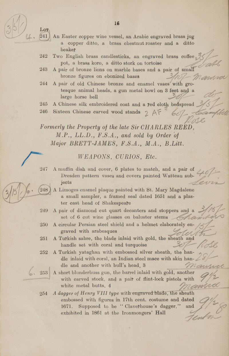 a / Lex, . - 541) An Easter copper wine vessel, an Arabic engraved brass jug a copper ditto, a brass chestnut roaster and a ditto beaker A 242 Two English brass candlesticks, an engraved brass coffee 5 75 / /, pot, a brass koro, a ditto stork on tortoise 243 <A pair of bronze lions on marble bases and a pair of small bronze figures on ebonized bases Yny Viz Buvvroe 244 <A pair of old Chinese bronze and enamel vases’ are gro- tesque animal heads, a gun metal bowl on 3 feet and a a. large horse bell Ly ee wy # 245 A Chinese silk embroidered coat and a red cloth bedspread 2” /_- 3 <7 ff 246. Sixteen Chinese carved wood stands D AY Gc). ton io € f oe — y o ee Ff > Jp iA Formerly the Property of the late Sir CHARLES REED, M.P., LL.D., F.S.A., and sold by Order of Major BRETT-JAMES, F.S.A., M.A., B.Litt. : (ie WEAPONS, CURIOS, Ete. | 2 247 A muffin dish and cover, 6 plates to match, and a pair of », ,-7. _ Dresden pattern vases and covers painted Watteau sub- oe > f jects LECVvI2T } A Limoges enamel plaque painted with St. Mary Magdalene 3 a small sampler, a framed seal dated 1651 and a plas- ter cast head of Shakespeare  249 A pair of diamond cut quart decanters and stoppers and a Sy: (78 set of 6 cut wine glasses on baluster stems _ CPL oe FO LO 250 A circular Persian steel shield and a helmet elaborately en- 4<7_ graved with arabesques — ZB CoA (pon 251 A Turkish sabre, the blade inlaid with gold, the sheath apt handle set with coral and turquoise o4 oy Vj — fi AT 252 A Turkish yataghan with embossed silver sheath, the “nae ED), dle inlaid with coral, an Indian steel mace with skin han- ~ oy , dle and another with bull’s head, 3 Pavitt _ 253 | A short blunderbuss gun, the barrel inlaid with gold, another VA | with carved stock, and a pait of flint-lock pe bie Rise white metal butts, 4 2? CCOCCE AOE i 254 <A dagger of Henry VIII type with engraved blade, the <n a embossed with figures in 17th cent. costume and dated PVs 1671. Supposed to be ‘‘ Clavethouse’s dagger,’’ and ZA exhibited in 1861 at the Ironmongers’ Hall 7 y