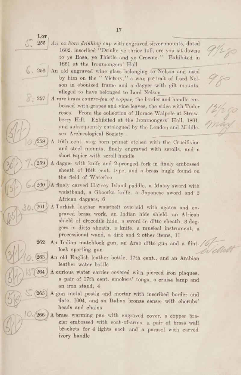 Ly Lor, ~ o. 255 An ox horn drinking cup with engraved silver auntie caniad end 1602. inscribed ““Drinke ye thrice full, ere you sit downe to ye Rose, ye Thistle and ye Crowne.’’ Exhibited in . 1861 at the Ironmongers’ Hall e. 256 An old engraved wine glass belonging to Nelson and used by him on the “ Victory,’’ a wax portrait of Lord Nel- son in ebonized frame and a dagger with gilt mounts, alleged to have belonged to Lord Nelson bossed with grapes and vine leaves, the sides with Tudor roses. From the collection of Horace Walpole at Straw- ———~ berry Hill. Exhibited at the Ironmongers’ Hall, 1861, /  - . i and subsequently catalogued by the London and Middle- 4) °F i sex Archeological Society —— - { j. (058) A 16th cent. stag horn primer etched with ca Cr ucifixion and steel mounts, finely engraved with scrolls, and a short rapier with scroll handle /. 759) A dagger with knife and 2-pronged fork in ae embossed sheath of 16th cent. type, and a brass bugle found on the field of Waterloo - (> of (260 } DA finely carved Hatvey Island paddle, a Malay sword with waistband, a Ghoorka knife, a Japanese sword and 2 ~ African daggers, 6 34 (281) ) A Turkish leather waistbelt overlaid with agates and en- | graved brass work, an Indian hide shield, an African shield of crocodile hide, a sword in ditto sheath, 3 dag- gers in ditto sheath, a knife, a musical instrument, a processional wand, a dirk and 2 other items, 11  rm, 262 An Indian matchlock gun, an Arab ditto gun and a flint- | /| / | , lock sporting gun Z | oly Lé 63 ) An old English leather bottle, 17th cent., and an Arabian — = _.__ leather water bottle AA N “(264 } A curious watet carrier covered with pierced iron plaques, | 1, iia a pair of 17th cent. smokers’ tongs, a cruise lamp and ‘ an iron stand, 4 MG 2 .: (265) A gun metal pestle and mortar with inscribed border and 2 0) a date, 1604, and an Italian bronze censer with cherubs’ J ven heads and chains Pan lO (266 ) )A brass warming pan with engraved cover, a copper bra- (y 7) reed zier embossed with coat-of-arms, a pair of brass wall Ol) 7 brackets for 4 lights each and a parasol with carved ivory handle