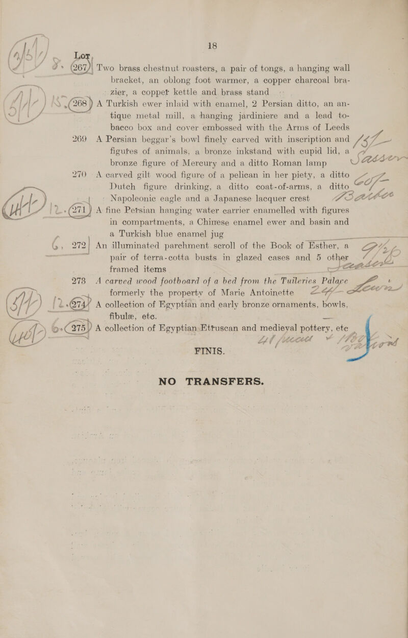 ry hh. 18 \f * ©» (267)) Two brass chestnut roasters, a pair of tongs, a hanging wall bracket, an oblong foot warmer, a copper charcoal bra- A bene cee Zier, a copper kettle and brass stand f AZ TIS. (268) A Turkish ewer inlaid with enamel, 2 Persian ditto, an an- ad ? tique metal mill, a hanging jardiniere and a lead to- <i bacco box and cover embossed with the Arms of Leeds figures of animals, a bronze inkstand with cupid lid, a bronze figure of Mercury and a ditto Roman lamp 270 A carved gilt wood figure of a pelican in her piety, a ditto os, Dutch figure drinking, a ditto coat-of-arms, a ditto  ) A fine Persian hanging water carrier enamelled with Aree | in compartments, a Chinese enamel ewer and basin and i a Turkish blue enamel jug b, 272 An illuminated parchment. scroll of the Book of ‘Esther, a .s pair of terra-cotta busts in glazed cases and 5 other framed items / Ad formerly the property of Marie Antoinette LG << WP - a ie 2.674? A collection of Egyptian and early bronze ornaments, bowls, ee. ee at <Fijule ete: a (wp: oats) A collection of Egyptian: Etruscan and medieval pottery, ete MH : Lf f/ Ate Le GEC FINIS. 6 NO TRANSFERS. VA ae “ aD 4    —_.