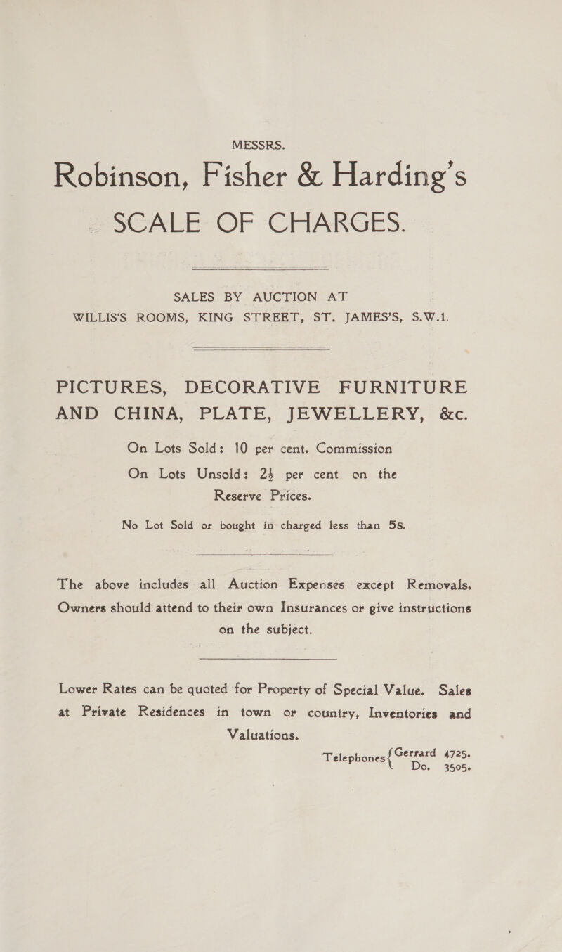 MESSRS. Robinson, Fisher &amp; Harding’s POCALE OF CHARGES:  SALES BY AUCTION AT WILLIS’S ROOMS, KING STREET, ST. JAMES’S, S.W.1.   PICTURES, DECORATIVE FURNITURE AND CHINA, PLATE, JEWELLERY, &amp;c. On Lots Sold: 10 per cent. Commission On Lots Unsold: 24 per cent on the Reserve Prices. No Lot Sold or bought in charged less than 5s. The above includes all Auction Expenses except Removals. Owners should attend to their own Insurances or give instructions on the subject. Lower Rates can be quoted for Property of Special Value. Sales at Private Residences in town or country, Inventories and Valuations. Gerrard 4725. Telephones Do. 3505+