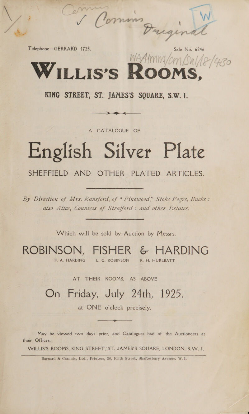  4 \ : “ie “ lwyraw r\ fi | ¢ Telephone—GERRARD 4725. _ Sale No. 6246 WILLIS’S al KING STREET, ST. JAMES’S SQUARE, S.W. 1.  —————&gt;~&lt;.»&gt;&lt;__ A CATALOGUE OF English Silver Plate SeebeiewD -AND) OLFER. PLATED. ARTICLES. Ly Direction of Mrs. Ransford, of “ Pinewood,’ Stoke Poges, Bucks: also Alice, Countess of Strafford : and other Estates. Which will be sold by Auction by Messrs. ROBINSON, FISHER @&amp; HARDING F. A. HARDING L. C. ROBINSON R. H. HURLBATT AT THEIR ROOMS, AS ABOVE On Friday, July 24th; 1925. at ONE oclock precisely.  May be viewed two days prior, and Catalogues had of the Auctioneers at their Offices, WILLIS’S ROOMS, KING STREET, ST. JAMES’S SQUARE, LONDON, S.W. 1.  Barnard &amp; Crannis, Ltd., Priuters, 36, Frith Street, Shaftesbury Avenue, W. 1.