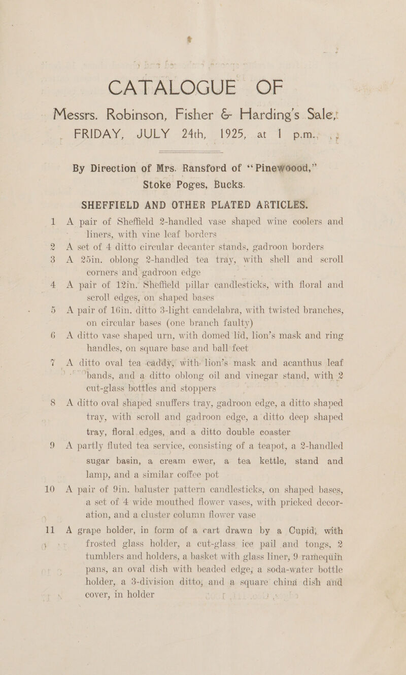 CATALOGUE OF Messrs. Robinson, Fisher &amp; Harding’s Sale,' PRIDAN ~JULY. - 24th, 3 1925, at “| pe Y   By Direction of Mrs. Ransford of ‘‘ Pinewood,” Stoke Poges, Bucks. SHEFFIELD AND OTHER PLATED ARTICLES. 1 A pair of Sheffield 2-handled vase shaped wine coolers and liners, with vine leaf borders 2 <A set of 4 ditto circular decanter stands, gadroon borders 3 A 2din. oblong 2-handled tea tray, with shell and scroll corners and gadroon edge } 4 A pair of 12in- Sheffield pillar candlesticks, with floral and | scrol! edges, on shaped bases A pair of 16in. ditto 3-light candelabra, with twisted branches, on circular bases (one branch faulty) 6 <A ditto vase shaped urn, with domed lid, lion’s mask and ring handles, on square base and ball feet Or 7 A ditto oval tea caddy, with lion’s mask and acanthus leat bands, and a ditto oblong oil and vinegar stand, with 2 cut-glass bottles and stoppers | 8 <A ditto oval shaped snuffers tray, gadroon edge, a ditto shaped tray, with scroll and gadroon edge, a ditto deep shaped tray, floral.edges, and a ditto double coaster 9 <A partly fluted tea service, consisting of a teapot, a 2-handled sugar basin, a cream ewer, a tea kettle, stand and lamp, and a similar coffee pot 10 <A pair of 9in. baluster pattern candlesticks, on shaped bases, a set of 4: wide mouthed flower vases, with pricked decor- ation, and a cluster column flower vase 11 A grape holder, in form of a cart drawn by a Cupid; with frosted glass holder, a cut-glass ice pail and tongs, 2 tumblers and holders, a basket with glass liner, 9 ramequin pans, an oval dish with beaded edge; a soda-water bottle holder, a 3-division ditto; and a ue ching dish and cover, in holder