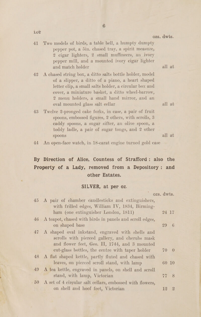 41 Two models of birds, a table bell, a humpty dumpty pepper pot, a 5in. chased tray, a spirit measure, 2 cigar lighters, 2 small muffineers, an ivory pepper mill, and a mounted ivory cigar lighter and match holder 42. A chased string box, a ditto salts bottle holder, model of a slipper, a ditto of a piano, a heart shaped letter clip, a small salts holder, a circular box and cover, a miniature basket, a ditto wheel-barrow, 2 menu holders, a small hand mirror, and an oval mounted glass salt cellar 43 ‘Twelve 2-pronged cake forks, in case, a pair of fruit spoons, embossed figures, 2 others, with scrolls, 3 caddy spoons, a sugar sifter, an olive spoon, a toddy ladle, a pair of sugar tongs, and 2 other spoons dwits. all at all at Property of a Lady, removed from a Depository other Estates. SILVER, at per oz. 45 &lt;A pair of chamber candlesticks and extinguishers, with frilled edges, William IV, 1834, Birming- ham (one extinguisher London, 1811) 46 &lt;A teapot, chased with birds in panels and scroll edges, on shaped base 47 A shaped oval inkstand, engraved with shells and scrolls with pierced gallery, and cherubs mask and flower feet, Geo. II, 1744, and 3 mounted cut-glass bottles, the centre with taper holder 48 &lt;A flat shaped kettle, partly fluted and chased with leaves, on pierced scroll stand, with lamp 49 &lt;A tea kettle, engraved in panels, on shell and scroll stand, with lamp, Victorian 50 A set of 4 circular salt cellars, embossed with flowers, on shell and hoof feet, Victorian dwts. ee ne gt a See