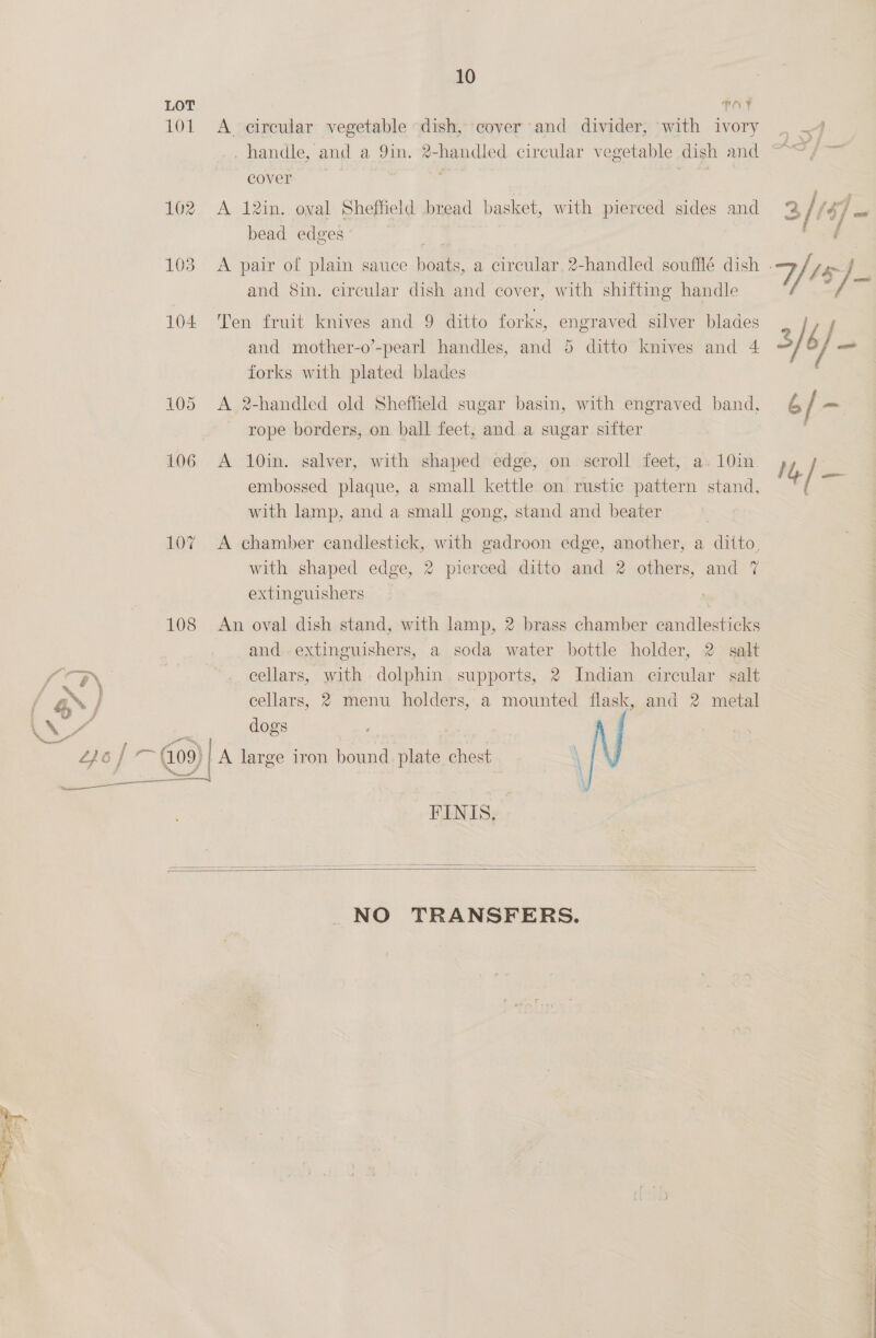 pe LOT TOF 101 A ceircular vegetable dish, cover and divider, with ivory . handle, and a, Din ld circular vegetable dish and 102 A 12in. oval Sheffield bread basket, with pierced sides and bead edges and 8in. circular dish and cover, with shifting handle 104 Ten fruit knives and 9 ditto forks, engraved silver blades and mother-o’-pearl handles, and 5 ditto knives and 4 forks with plated blades 105 A 2-handled old Sheffield sugar basin, with engraved bang 106 A 10in. salver, with shaped edge, on scroll feet, a. 10in. embossed plaque, a small kettle on rustic pattern stand, with lamp, and a small gong, stand and beater 107 A chamber candlestick, with gadroon edge, another, a ditto, with shaped edge, 2 pierced ditto and 2 others, and 7 extinguishers 108 An oval dish stand, with lamp, 2 brass chamber candlesticks and extinguishers, a soda water bottle holder, 2 salt LW | cellars, with dolphin supports, 2 Indian circular salt ; 4 \ / cellars, 2 menu holders, a mounted flask, and 2 metal LN ZH dogs es L£)6 / ag 4.09) A large iron bound plate chest \ oo core 4 FINIS,     NO TRANSFERS.