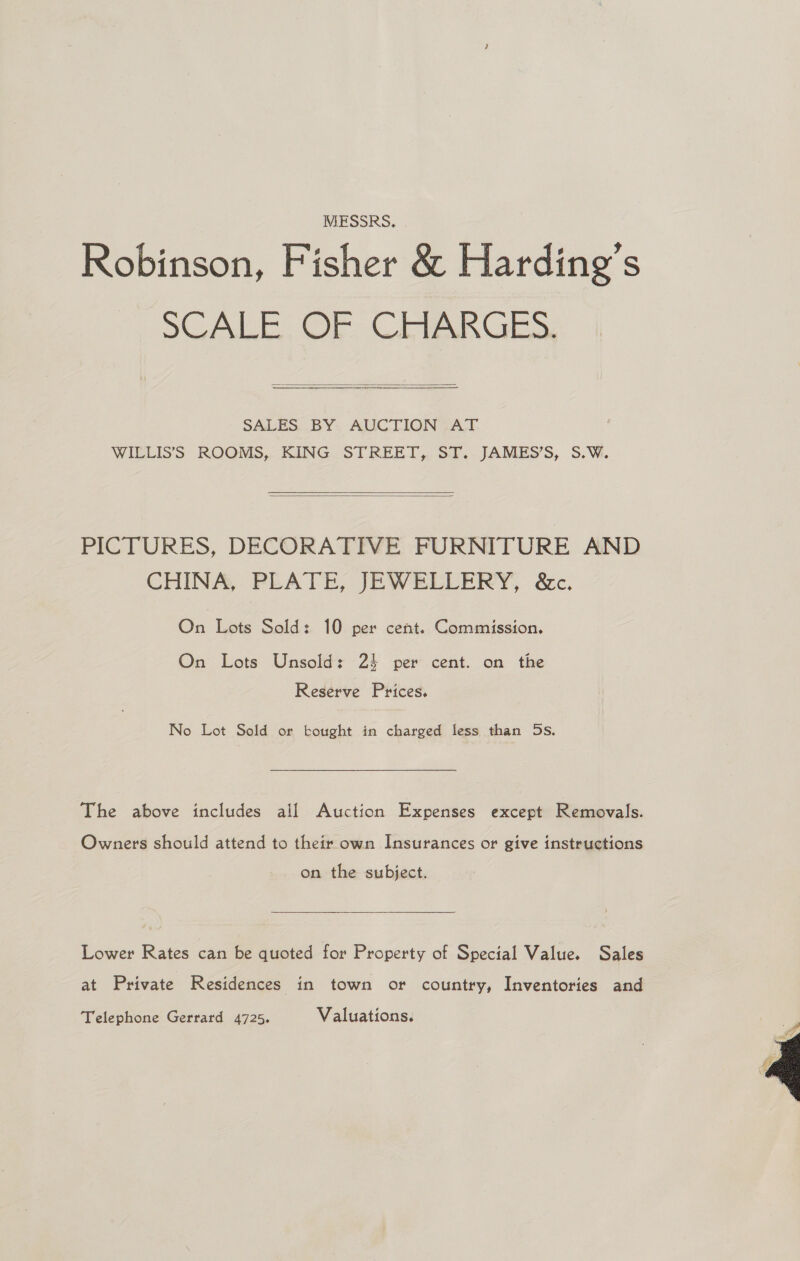 MESSRS, Robinson, Fisher &amp; Harding’s SCALE. OF CHARGES.  SALES. BY: AUCTION FAT. WILLIS’S ROOMS, KING STREET, ST. JAMES’S, S.W.   PICTURES, DECORATIVE FURNITURE AND CHINA, PLATE, JEWELLERY, &amp;c. On Lots Sold: 10 per cent. Commission. On Lots Unsold: 24 per cent. on the Reserve Prices. No Lot Sold or bought in charged less than Ds. The above includes all Auction Expenses except Removals. Owners should attend to their own Insurances or give instructions on the subject.  Lower Rates can be quoted for Property of Special Value. Sales at Private Residences in town or country, Inventories and Telephone Gerrard 4725. Valuations. 