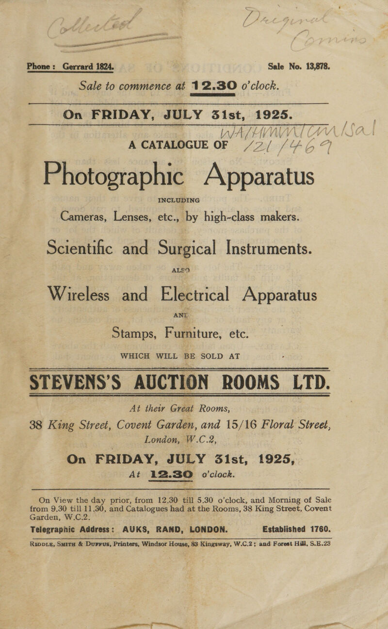 Phone: Gerrard 1824. &gt; oe Sale No. 13,878. Sale to commence at 12.30 o'clock. SSS On FRIDAY, JULY 31st, cde WA? U (Ww A CATALOGUE OF S 2 otis 59 Photographic Nec toe INCLUDING Cameras, Lenses, etc., by high-class makers. Scientific and Surgical Instruments. ALEO Wireless and Electrical Apparatus ANY Stamps, Furniture, etc. WHICH WILL BE SOLD AT STEVENS'’S AUCTION ROOMS LTD. At thei Great Sat 38 — Street, Covent Garden, and 15/16 Floral ‘Street, London, W. C.2, On FRIDAY, JULY 31st, 1925, At nt o'clock.  On View the day prior, from 12.30 till 5.30 o'clock, and Morning of Sale from 9.30 till 11.30, and Catalogues had at the Rooms, 38 ere Street, Covent Garden, W.C.2. Telegraphic Address: AUKS, RAND, LONDON. Estabiished 1760. Ruppiz, Situ &amp; Durrus, Printers, Windsor House, 83 Kingsway, W.C.2; and Forest Hill, S.E.23