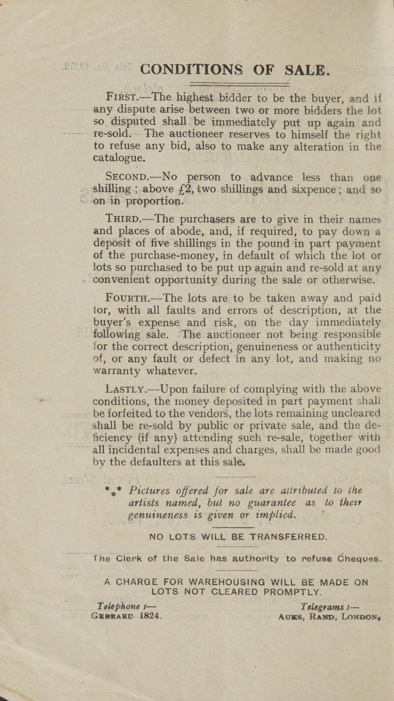 ~~ CONDITIONS OF SALE.    First.—The highest bidder to be the buyer, and if any dispute arise between two or more bidders the lot so. disputed shall be immediately put up again and re-sold.. ‘Fhe auctioneer reserves to himself the right to refuse any bid, also to make any alteration in the catalogue. bea SECOND.—No person to ,advance less than one » shilling ; above £2, two shillings and sixpence’; and so \~-en-in proportion. 2 THIRD.—The purchasers are to give in their names and places of abode,. and, if required, to pay down a deposit of five shillings in the pound in part payment of the purchase-money, in default of which the lot or lots so purchased to be put up again and re-sold at any - convenient opportunity during the sale or otherwise. FourtTH.—The lots are to be taken away and paid for, with all faults and errors of description, at the buyer’s expense and risk, on the day immediately following sale. The auctioneer not being responsible lor the correct description, genuineness or authenticity of, or any fault or defect in any lot, and making no warranty whatever. LastTLy.—Upon failure of complying with the above conditions, the money: deposited in part payment shali be forfeited to the vendors, the lots remaining uncleared shall be re-sold by public or private sale, and the de- ficiency (if any) attending such re-sale, together with all incidental expenses and charges, shall be made good by the defaulters at this sale. *.* Pictures offered for sale are attributed to the artists named, but no guarantee as to thew genuineness is given or implied. NO LOTS WILL BE TRANSFERRED. ~ The Clerk of the Saie has authority to refuse Cheques. A GHARGE FOR WAREHOUSING WILL BE MADE ON LOTS NOT CLEARED PROMPTLY. Telephone t— Telegrams 1— GERRARD 1824. . AuKS, Ramp, LONDON, 